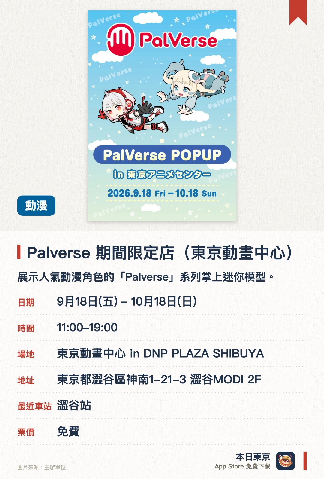 Palverse 期間限定店（東京動畫中心）。9月18日–10月18日 · 東京動畫中心 in DNP PLAZA SHIBUYA。展示人氣動漫角色的「Palverse」系列掌上迷你模型。現場發售多款限定周邊商品及最新款式的精緻角色人偶。設有專為粉絲而設的立體角色展示區與拍照打卡點