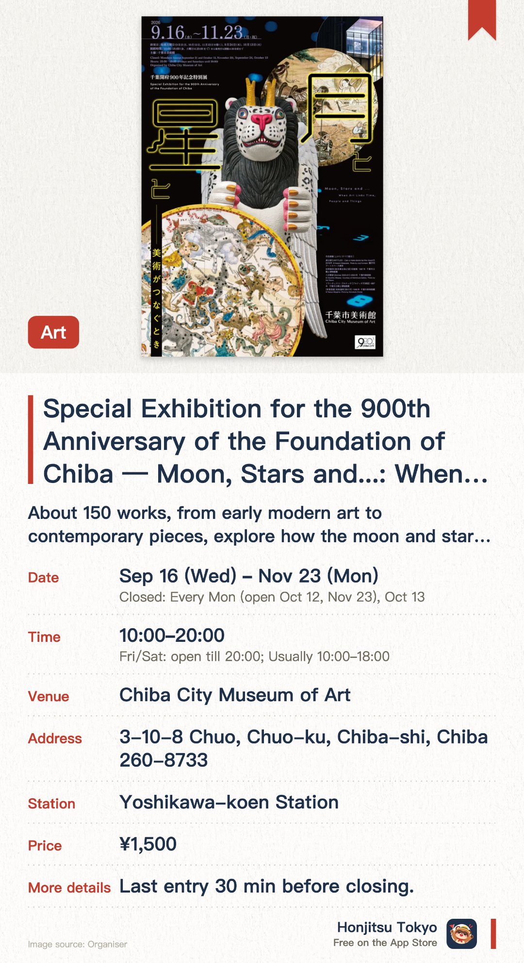 Special Exhibition for the 900th Anniversary of the Foundation of Chiba — Moon, Stars and ...: When Art Links Time, People and Things. 16 Sep–23 Nov · Chiba City Museum of Art. About 150 works, from early modern art to contemporary pieces, explore how the moon and stars have been depicted.. Highlights include Taoka Shunkei's 8-metre former mural of Myoken, shown for the first time after restoration, and Tatsuo Miyajima's large installation Chi no Ten.