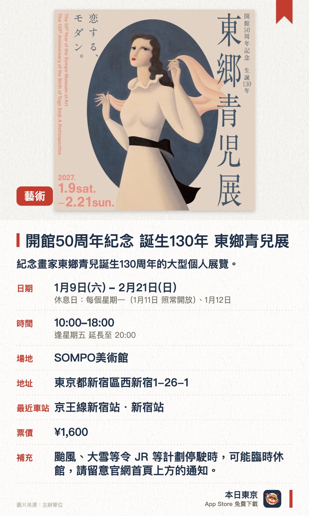 開館50周年紀念 誕生130年　東鄉青兒展。1月9日–2月21日 · SOMPO美術館。紀念畫家東鄉青兒誕生130周年的大型個人展覽。展出對SOMPO美術館創立有深遠影響的東鄉青兒代表作