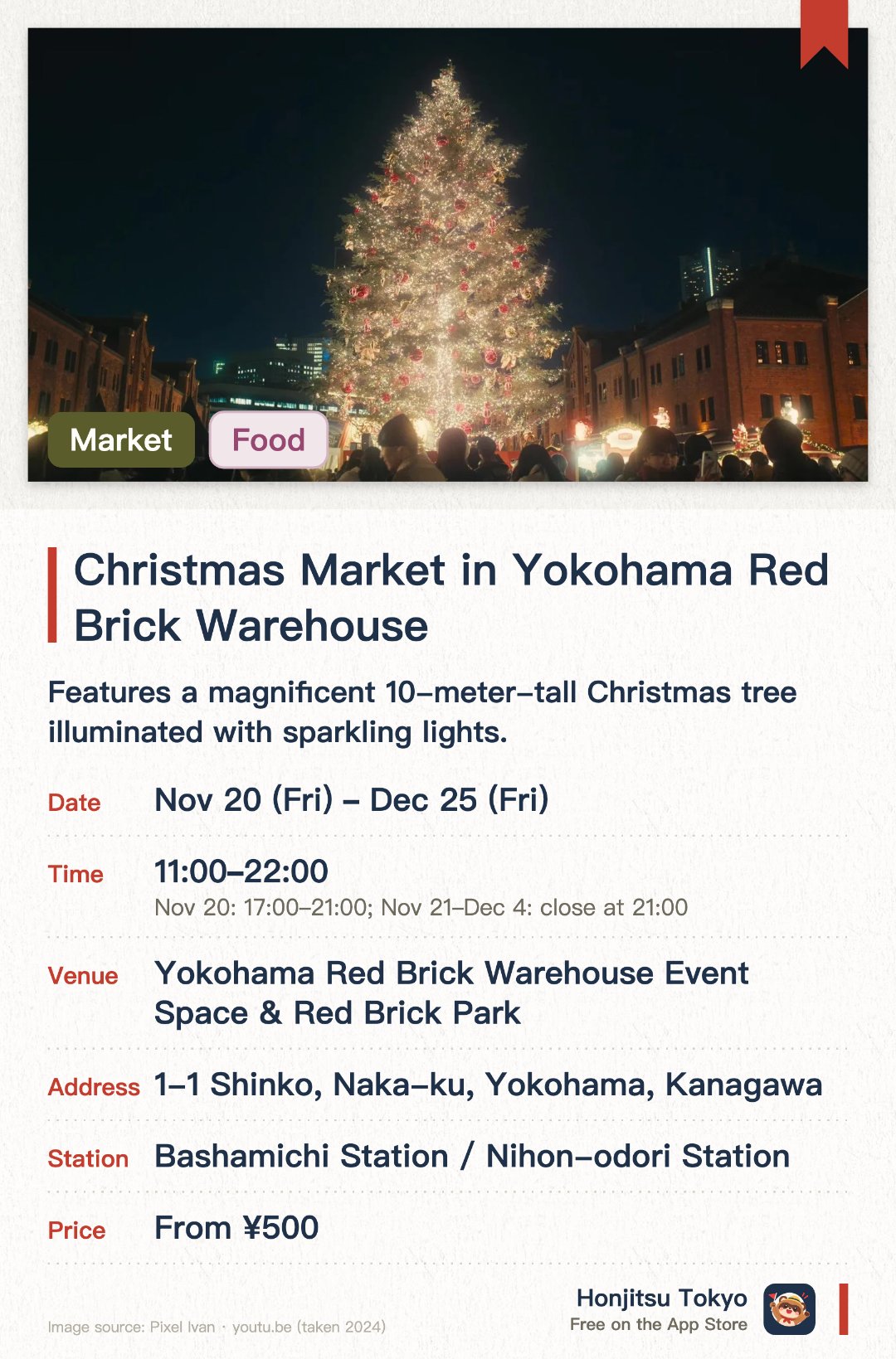 Christmas Market in Yokohama Red Brick Warehouse. 20 Nov–25 Dec · Yokohama Red Brick Warehouse Event Space & Red Brick Park. Features a magnificent 10-meter-tall Christmas tree illuminated with sparkling lights. Offers authentic German food, hot mulled wine, and crafts at traditional wooden stalls. Showcases a romantic winter atmosphere with the historic Red Brick Warehouse as a backdrop