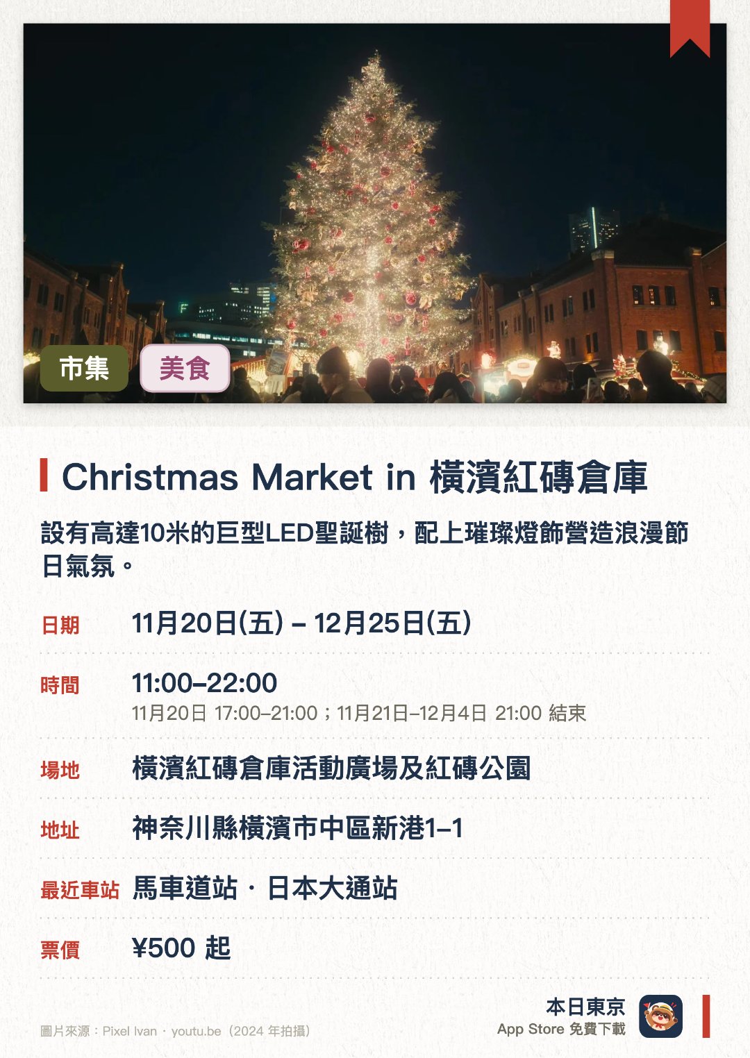 Christmas Market in 橫濱紅磚倉庫。11月20日–12月25日 · 橫濱紅磚倉庫活動廣場及紅磚公園。設有高達10米的巨型LED聖誕樹，配上璀璨燈飾營造浪漫節日氣氛。重現德國傳統聖誕市集，設有多間售賣德式熱紅酒及傳統手工藝品的木屋攤位。以歷史悠久的紅磚倉庫為背景，展現充滿異國風情的冬日海港夜景