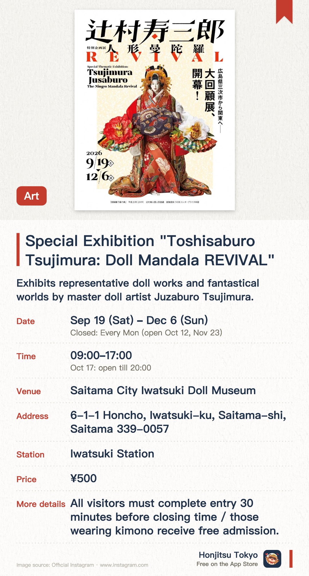 Special Exhibition "Toshisaburo Tsujimura: Doll Mandala REVIVAL". 19 Sep–6 Dec · Saitama City Iwatsuki Doll Museum. Exhibits representative doll works and fantastical worlds by master doll artist Juzaburo Tsujimura. Presents a unique doll mandala aesthetic through exquisite dolls and spatial displays
