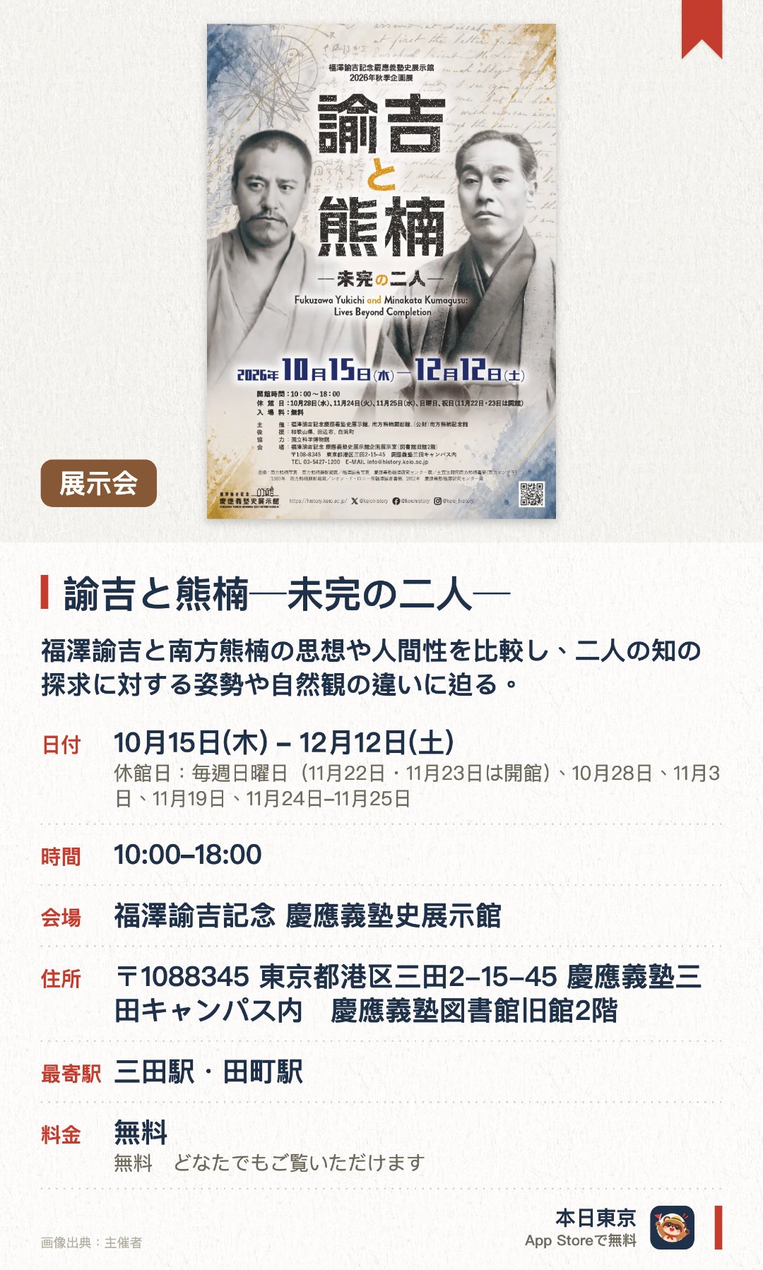 諭吉と熊楠─未完の二人─。10月15日–12月12日 · 福澤諭吉記念 慶應義塾史展示館。福澤諭吉と南方熊楠の思想や人間性を比較し、二人の知の探求に対する姿勢や自然観の違いに迫る。豊富な研究資料を通じて、近代日本の巨人に影響を与えた人的つながりや時代背景を浮き彫りにする