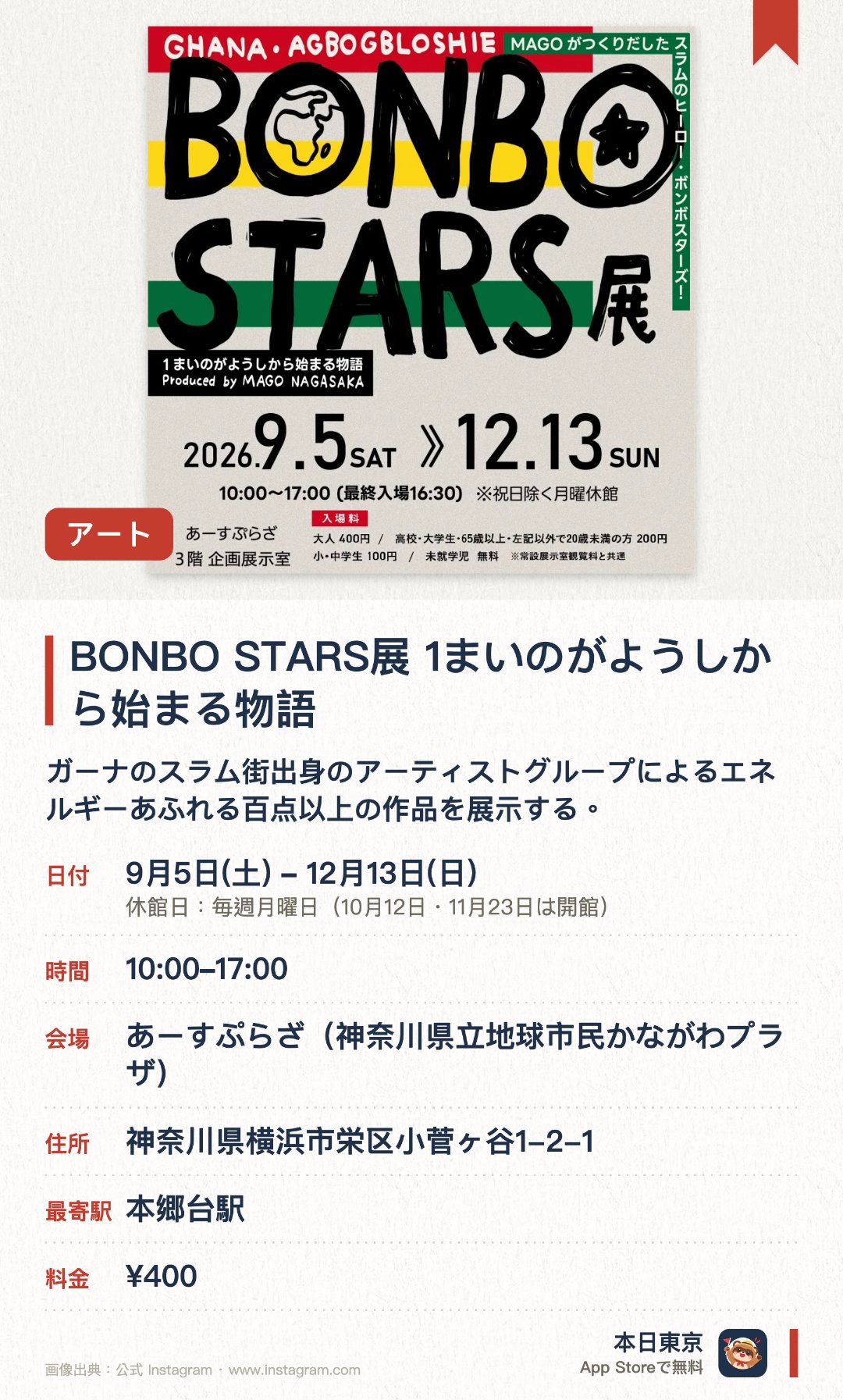 BONBO STARS展　1まいのがようしから始まる物語。9月5日–12月13日 · あーすぷらざ（神奈川県立地球市民かながわプラザ）。ガーナのスラム街出身のアーティストグループによるエネルギーあふれる百点以上の作品を展示する。現地で暮らす家を再現した空間や、絵本の原画を通じて制作の背景にある物語をたどることができる