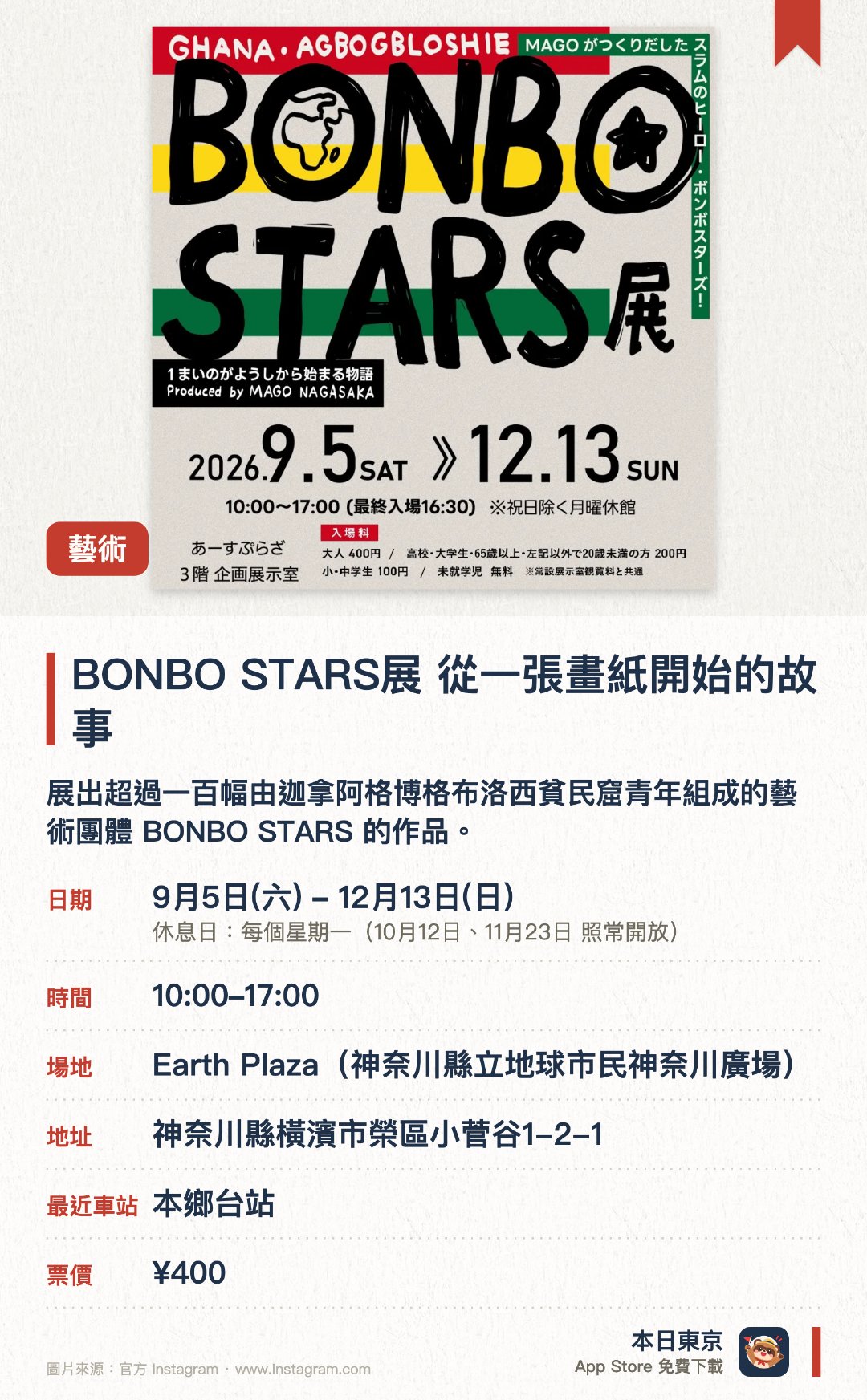 BONBO STARS展　從一張畫紙開始的故事。9月5日–12月13日 · Earth Plaza(神奈川縣立地球市民神奈川廣場)。展出超過一百幅由迦拿阿格博格布洛西貧民窟青年組成的藝術團體 BONBO STARS 的作品。現場重現當地房屋場景，並同時展出美術家長坂真護的繪本原畫及創作理念介紹