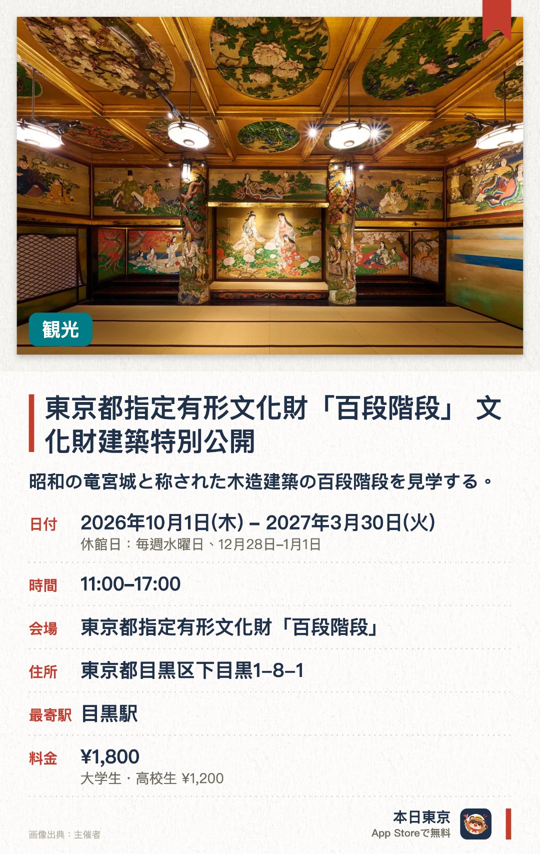 東京都指定有形文化財「百段階段」 文化財建築特別公開。2026年10月1日–2027年3月30日 · 東京都指定有形文化財「百段階段」。昭和の竜宮城と称された木造建築の百段階段を見学する。九十九段の階段で結ばれた七つの部屋で当時の著名な画家による天井画や精巧な装飾を鑑賞する
