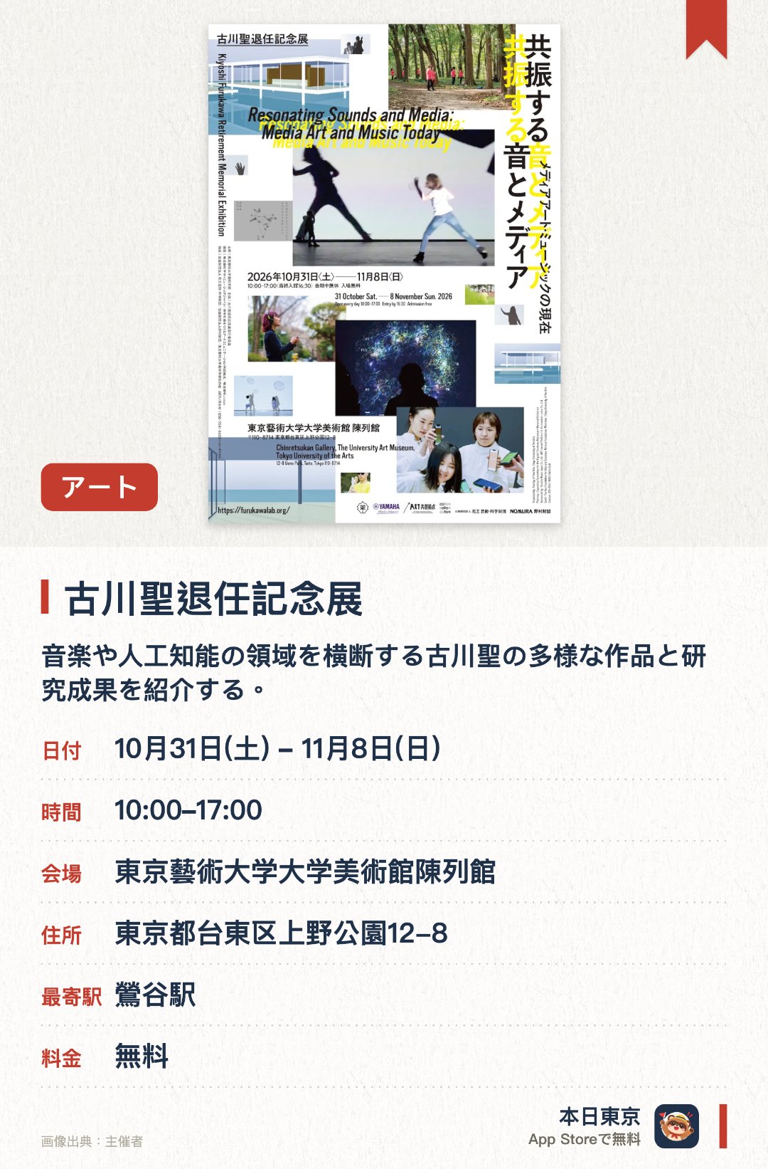 古川聖退任記念展。10月31日–11月8日 · 東京藝術大学大学美術館陳列館。音楽や人工知能の領域を横断する古川聖の多様な作品と研究成果を紹介する。会場では体験型作品のコーナーや、プロジェクトの記録映像とパネル展示を展開する。会期末にはスマートフォンを用いた参加型を含むメディアパフォーマンスコンサートを開催する