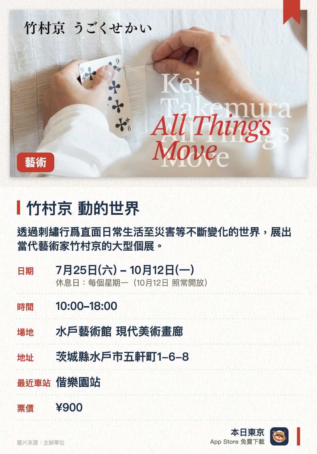竹村京　動的世界。7月25日–10月12日 · 水戶藝術館 現代美術畫廊。透過刺繡行爲直面日常生活至災害等不斷變化的世界，展出當代藝術家竹村京的大型個展。聚焦於轉瞬即逝的日常風景與歷史記憶，呈現充滿針線手作痕跡的獨特立體與平面作品