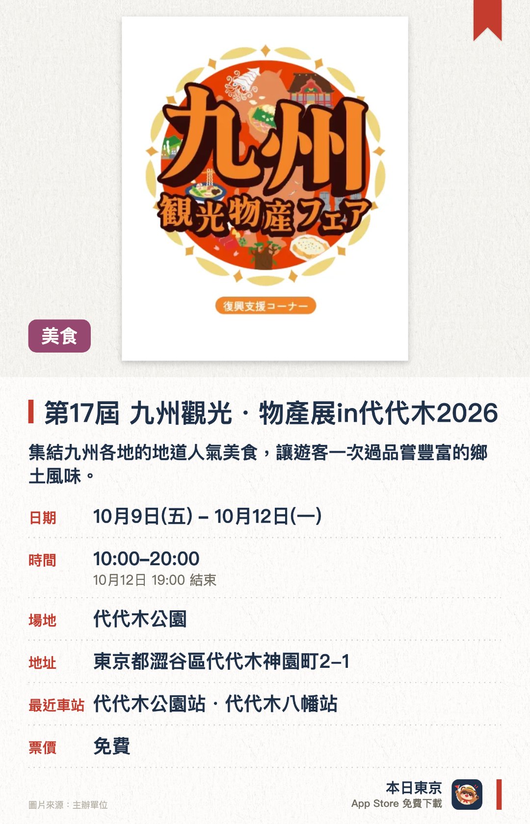 第17屆 九州觀光・物產展in代代木2026。10月9日–10月12日 · 代代木公園。集結九州各地的地道人氣美食，讓遊客一次過品嘗豐富的鄉土風味。現場備有種類繁多的九州地道美酒，包括各款香醇的燒酎可供選擇