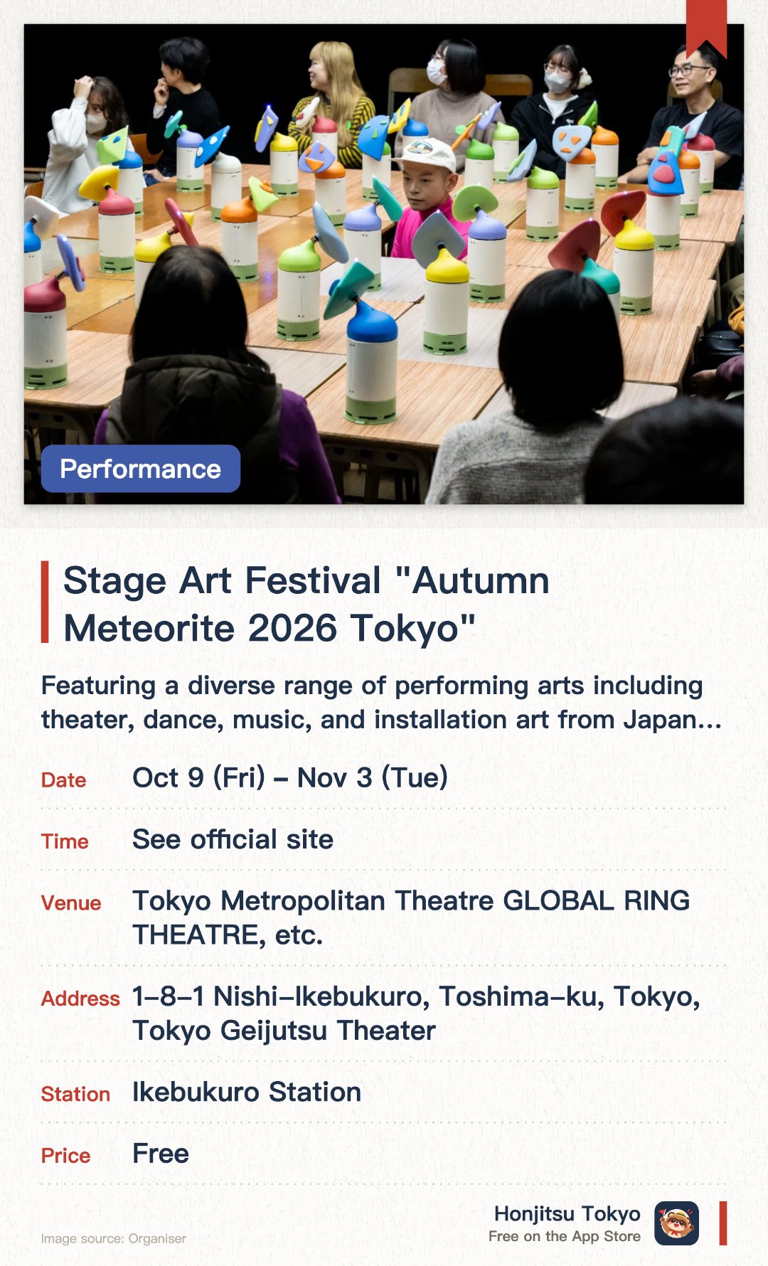 Stage Art Festival "Autumn Meteorite 2026 Tokyo". 9 Oct–3 Nov · Tokyo Metropolitan Theatre GLOBAL RING THEATRE, etc.. Featuring a diverse range of performing arts including theater, dance, music, and installation art from Japan and abroad. Directed by Toshiki Okada, this international performing arts festival takes place every autumn around Ikebukuro