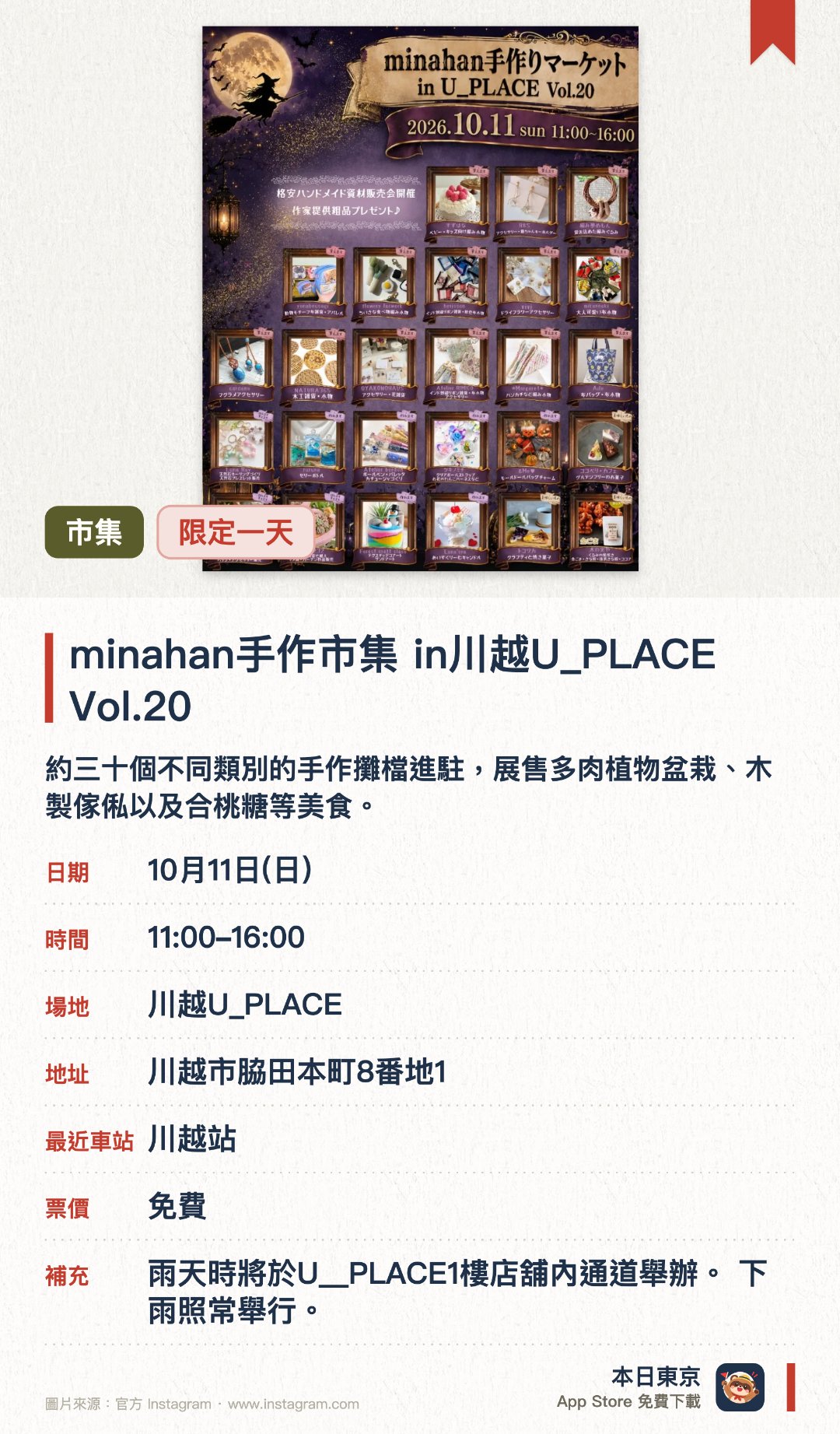minahan手作市集 in川越U_PLACE Vol.20。10月11日 · 川越U_PLACE。約三十個不同類別的手作攤檔進駐，展售多肉植物盆栽、木製傢俬以及合桃糖等美食。特設扭扭棒娃娃製作等工作坊，並同步舉行低至一百日圓的手作材料特賣會