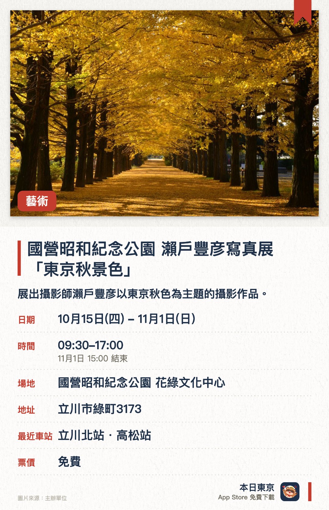 國營昭和紀念公園　瀨戶豐彦寫真展「東京秋景色」。10月15日–11月1日 · 國營昭和紀念公園 花綠文化中心。展出攝影師瀨戶豐彦以東京秋色為主題的攝影作品。聚焦國營昭和紀念公園及東京各地的紅葉與波斯菊美景