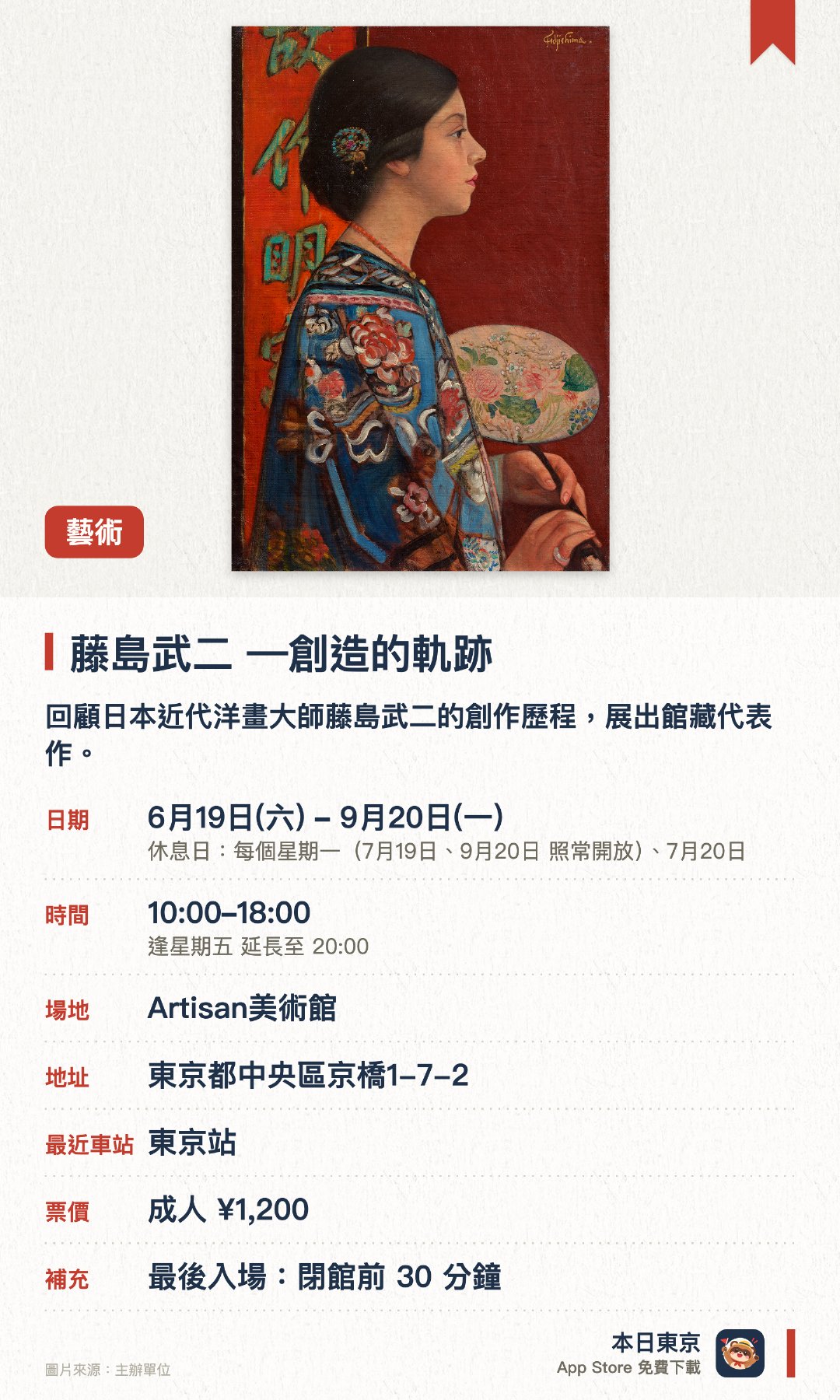 藤島武二 —創造的軌跡。6月19日–9月20日 · Artisan美術館。回顧日本近代洋畫大師藤島武二的創作歷程，展出館藏代表作。首度公開近年獲捐贈的素描、旅途速寫及留學相關文件