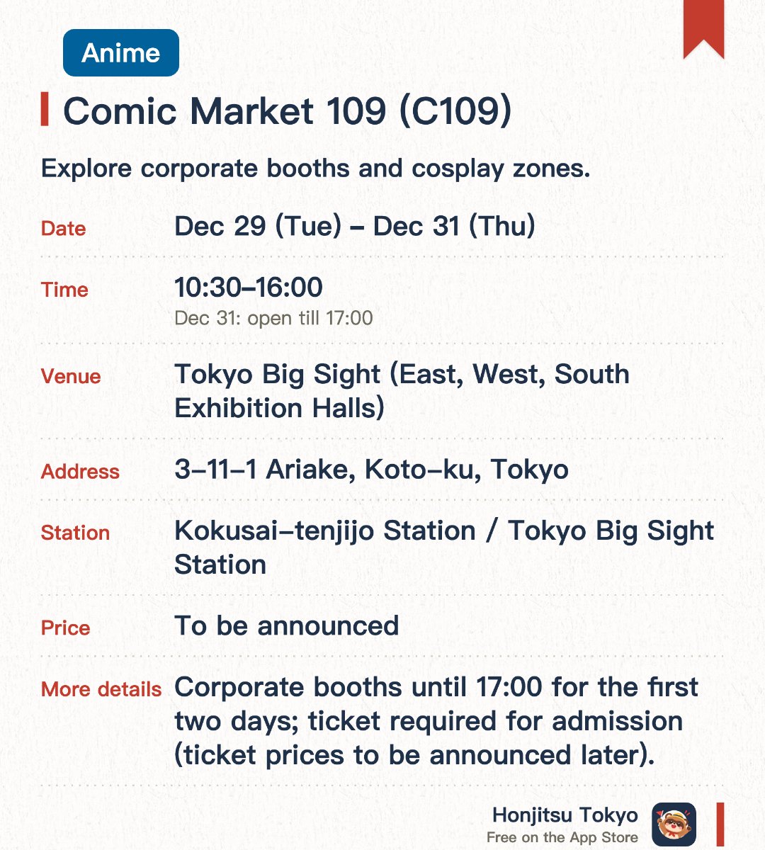 Comic Market 109 (C109). 29 Dec–31 Dec · Tokyo Big Sight (East, West, South Exhibition Halls). Explore corporate booths and cosplay zones.. The final day ends half an hour earlier than the first two days.
