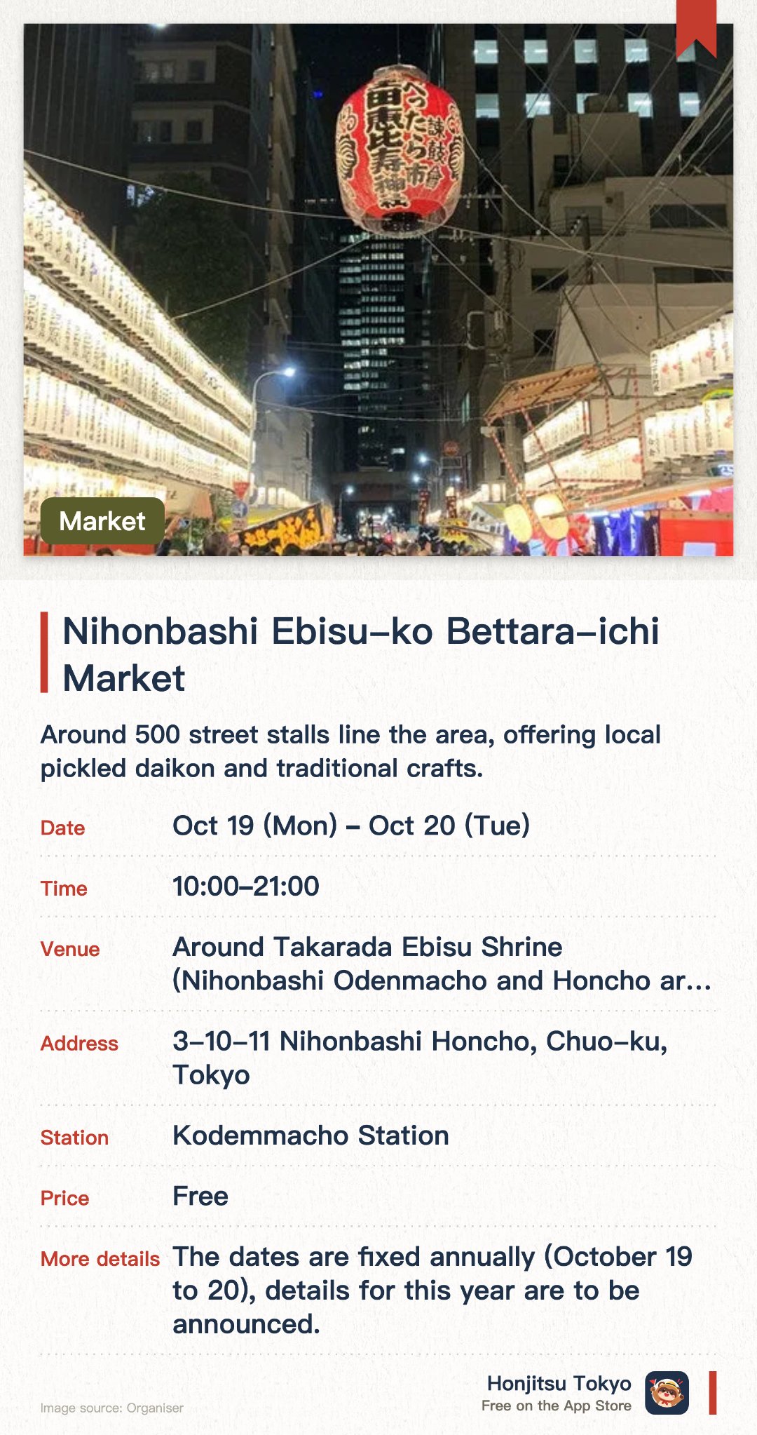 日本橋恵比寿講 べったら市. Selected dates · next 19 Oct · Around Takarada Ebisu Shrine (Nihonbashi Odenmacho and Honcho area). Around 500 street stalls line the area, offering local pickled daikon and traditional crafts. Visitors can experience the lively festival atmosphere and touch upon traditional Edo culture