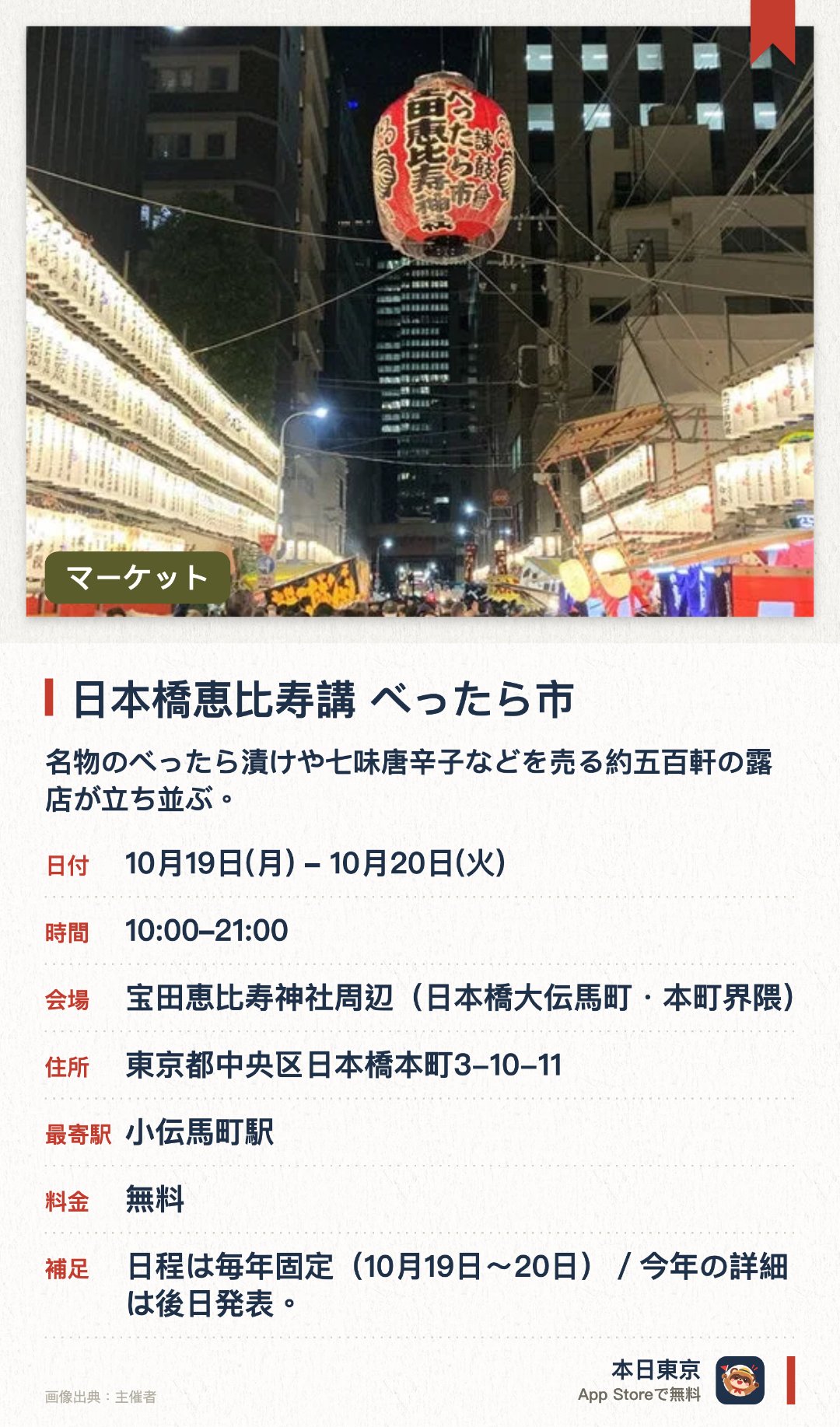 日本橋恵比寿講 べったら市。開催日指定 · 次回 10月19日 · 宝田恵比寿神社周辺（日本橋大伝馬町・本町界隈）。名物のべったら漬けや七味唐辛子などを売る約五百軒の露店が立ち並ぶ。江戸の伝統文化や人情に触れながら秋の活気あるお祭りの雰囲気を満喫できる