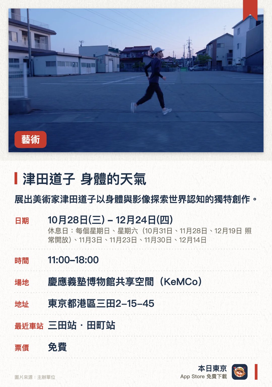 津田道子　身體的天氣。10月28日–12月24日 · 慶應義塾博物館共享空間（KeMCo）。展出美術家津田道子以身體與影像探索世界認知的獨特創作。包含潛水海底映像新作《呼吸的地質學》，呈現身體與地形的交融。結合跑步與動態體驗，探討知覺、身體性及環境之間的微妙關係