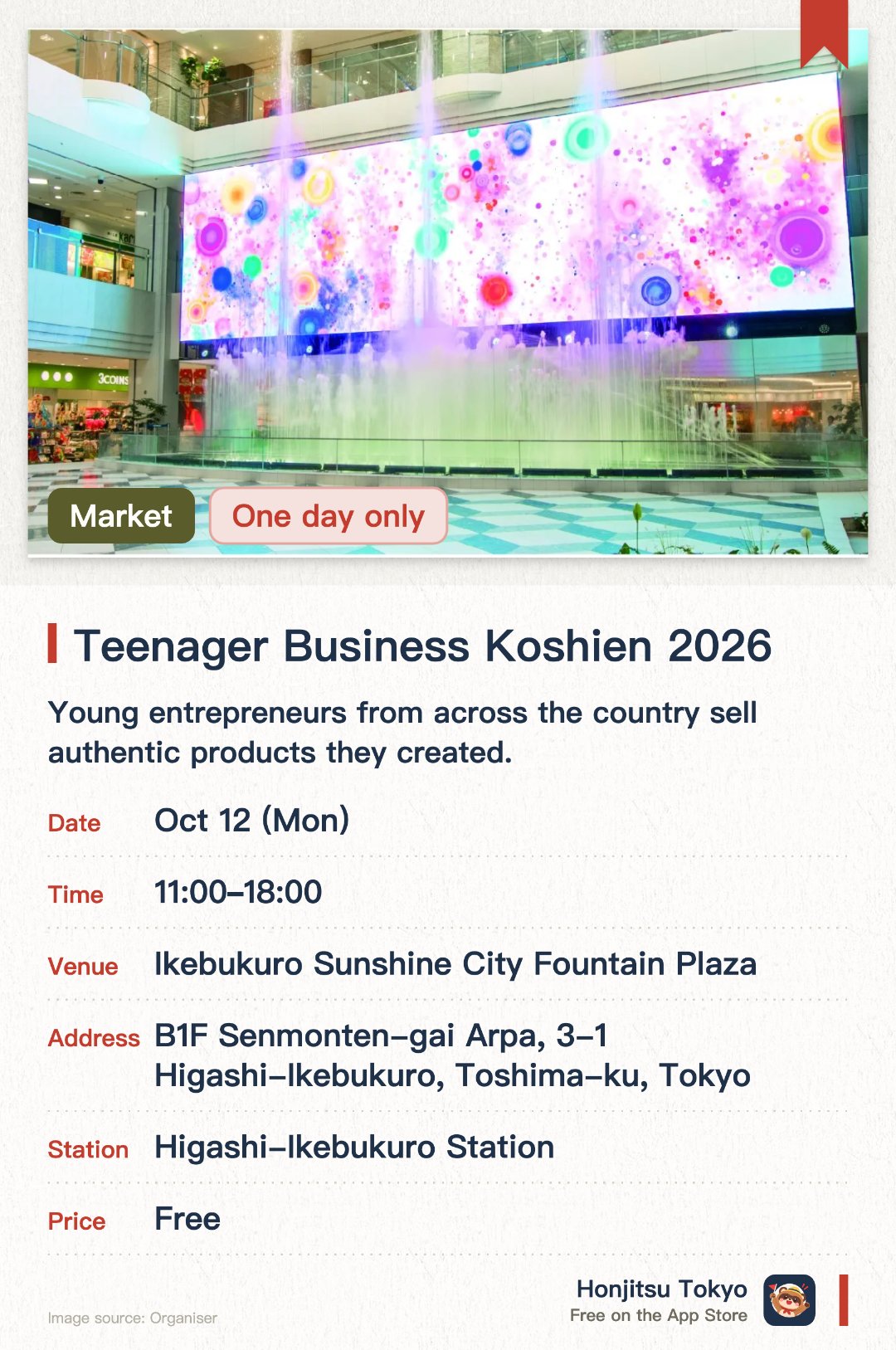 Teenager Business Koshien 2026. 12 Oct · Ikebukuro Sunshine City Fountain Plaza. Young entrepreneurs from across the country sell authentic products they created. Visitors can support the kids' business ventures through shopping and voting