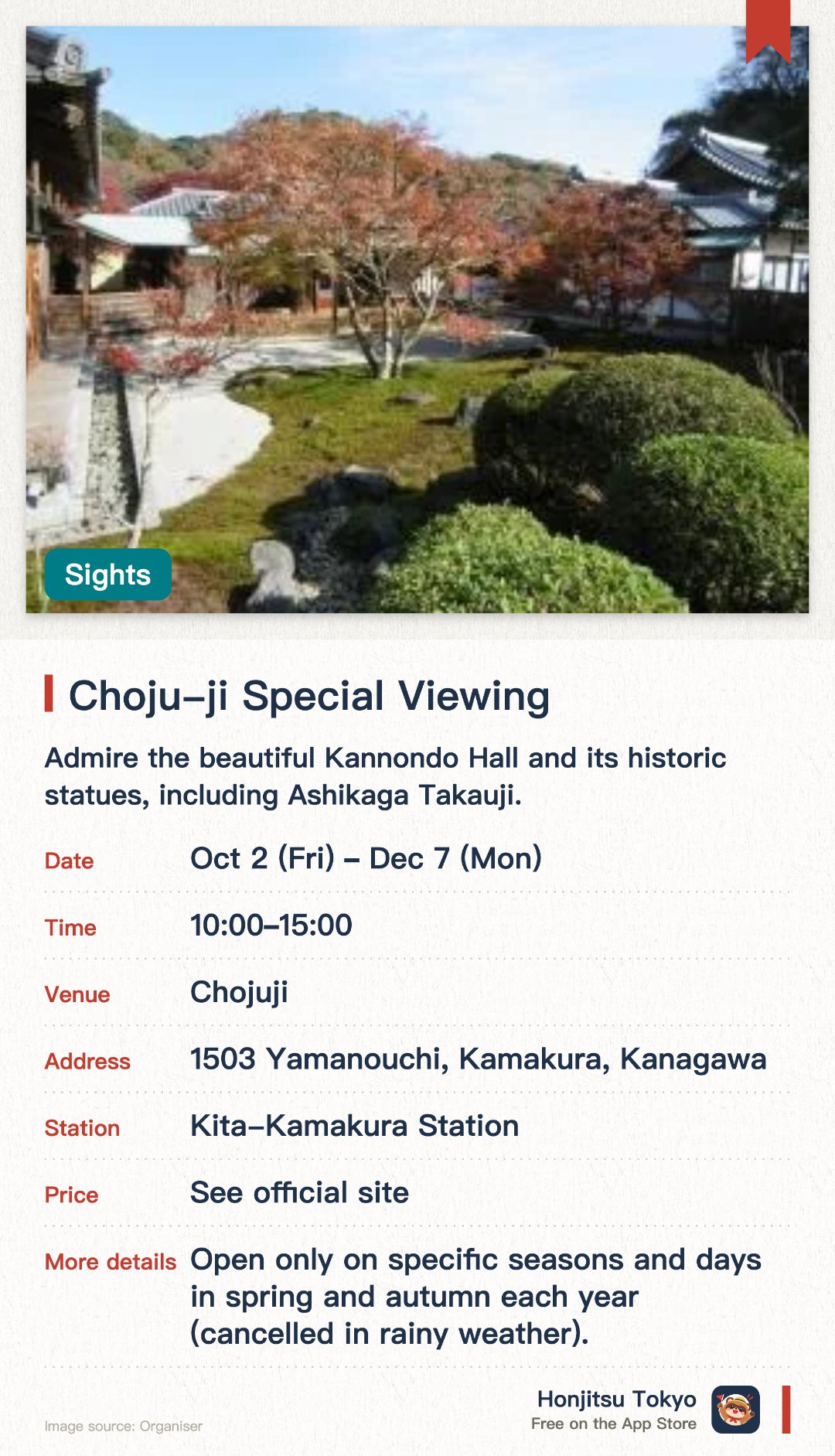 Choju-ji Special Viewing. 2 Oct–7 Dec · Chojuji. Admire the beautiful Kannondo Hall and its historic statues, including Ashikaga Takauji. See the ancient stone pagoda in the cave tomb, said to contain Ashikaga Takauji's hair. Stroll through the peaceful temple grounds, which are only open during special periods