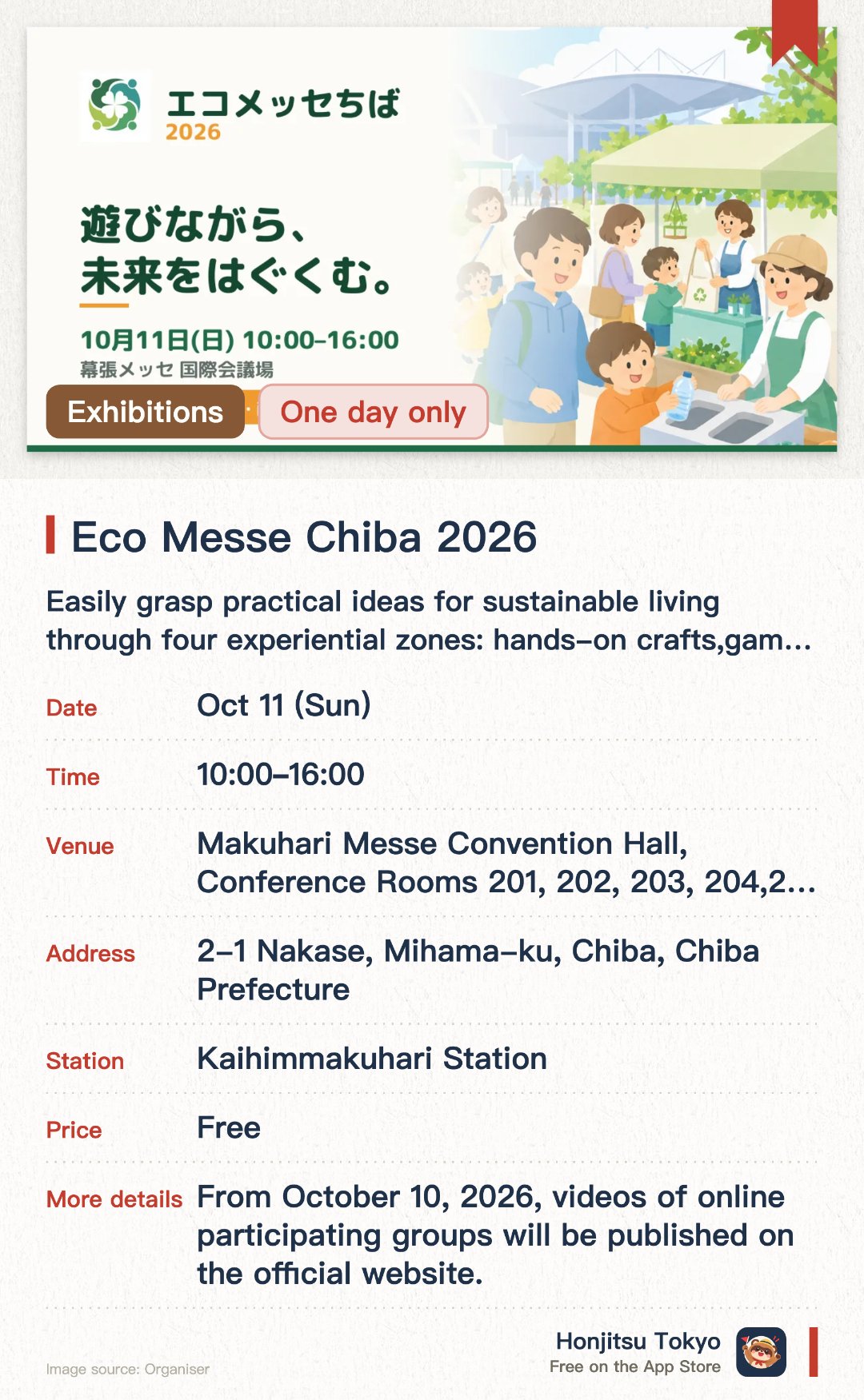 Eco Messe Chiba 2026. 11 Oct · Makuhari Messe Convention Hall, Conference Rooms 201, 202, 203, 204, 205. Easily grasp practical ideas for sustainable living through four experiential zones: hands-on crafts, games, interactive activities, and exploration. Gathering numerous eco-themed booths and activities, making it ideal for the whole family to participate together