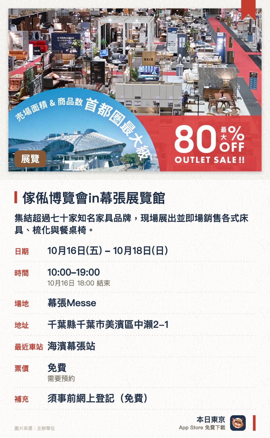 傢俬博覽會in幕張展覽館。10月16日–10月18日 · 幕張Messe。集結超過七十家知名家具品牌，現場展出並即場銷售各式床具、梳化與餐桌椅。旅客可以一次過參觀多個品牌的展品，並親自試用各款優質家具