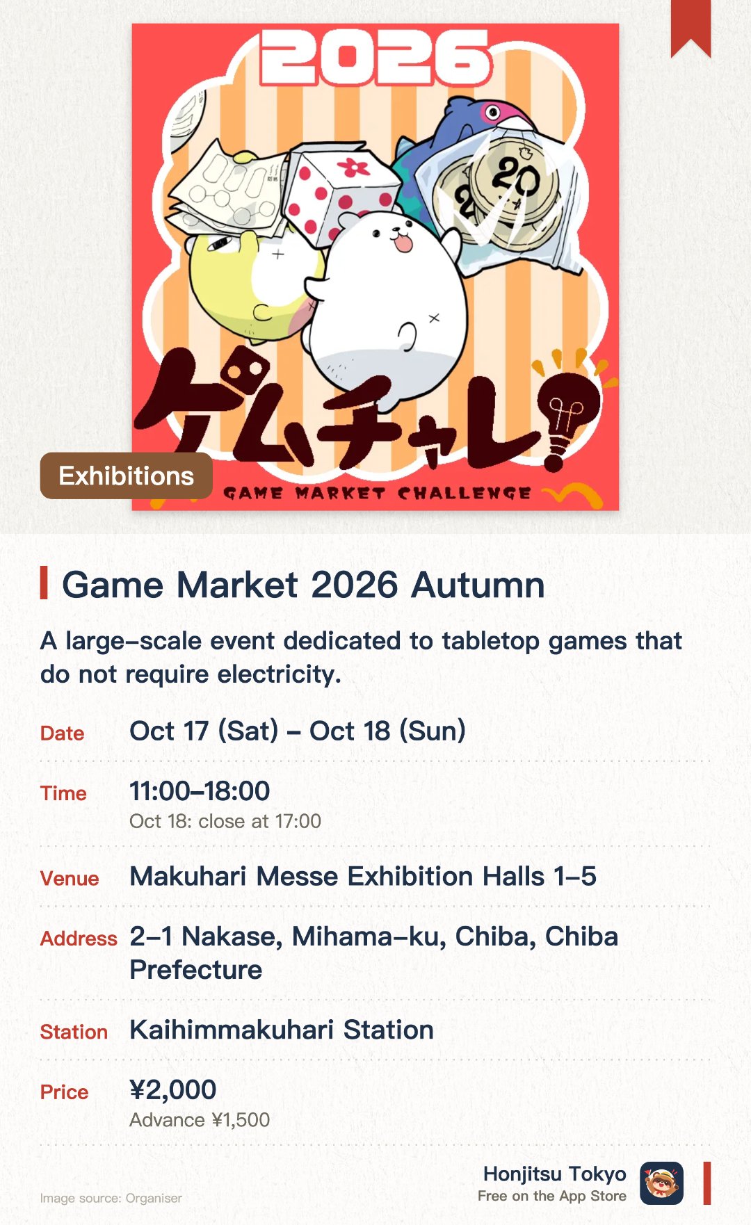 Game Market 2026 Autumn. 17 Oct–18 Oct · Makuhari Messe Exhibition Halls 1-5. A large-scale event dedicated to tabletop games that do not require electricity. Creators offer original board games, TRPGs, and puzzle games for sale and playtesting