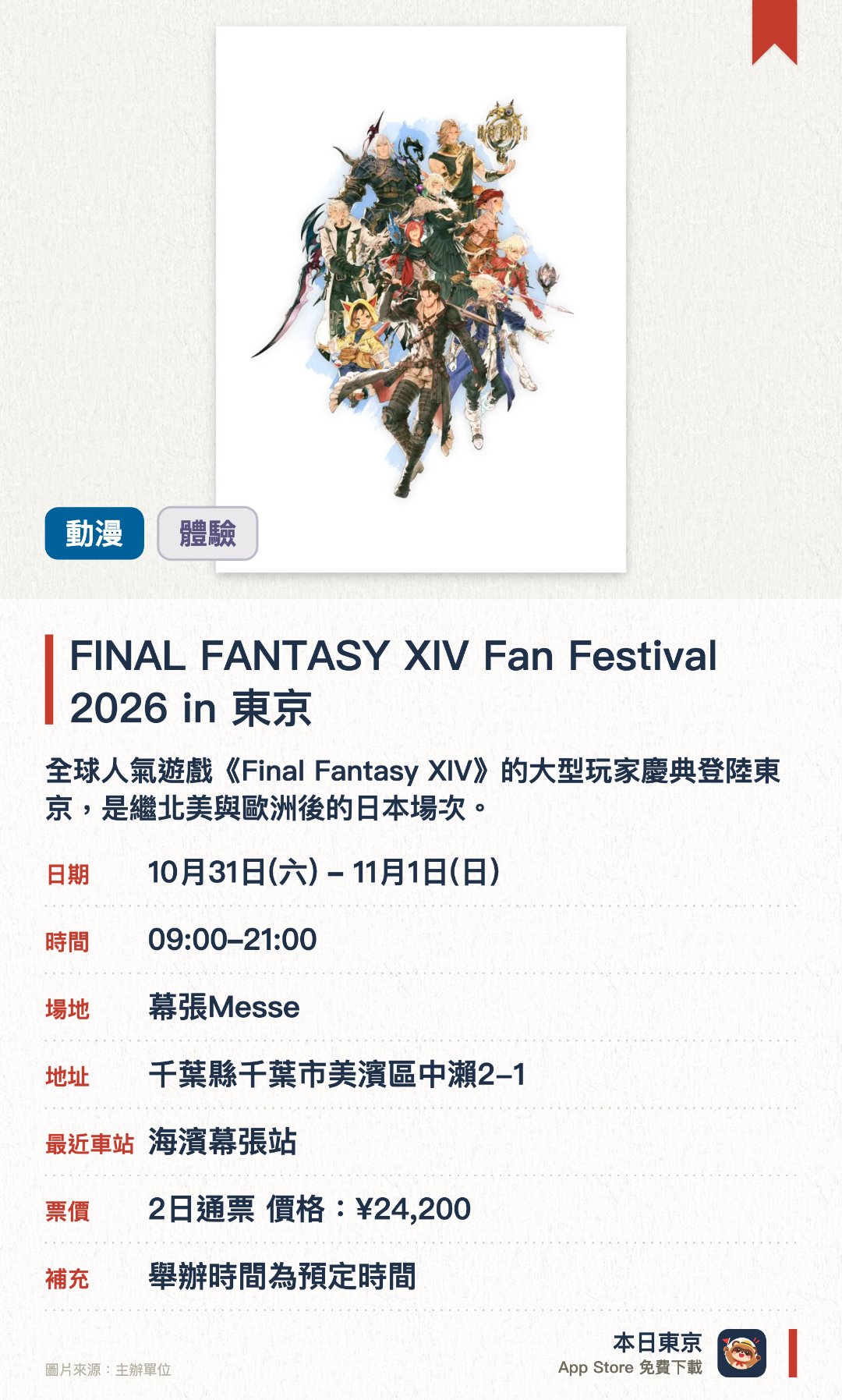 FINAL FANTASY XIV Fan Festival 2026 in 東京。10月31日–11月1日 · 幕張Messe。全球人氣遊戲《Final Fantasy XIV》的大型玩家慶典登陸東京，是繼北美與歐洲後的日本場次。現場設有各式各樣的舞台節目與互動體驗活動供參與者享受