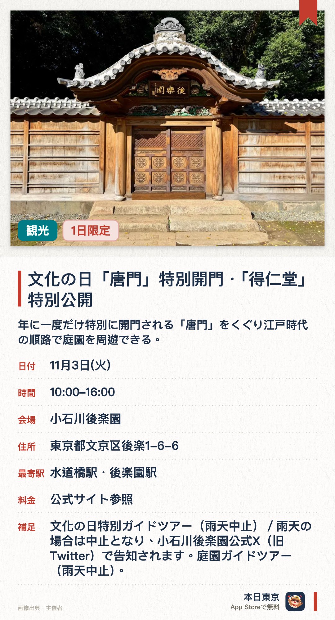文化の日「唐門」特別開門・「得仁堂」特別公開。11月3日 · 小石川後楽園。年に一度だけ特別に開門される「唐門」をくぐり江戸時代の順路で庭園を周遊できる。江戸時代から残る貴重な建造物「得仁堂」が特別公開され外から見学できる。ボランティアガイドによる解説や唐門をモチーフにした一日限定の記念スタンプが登場する