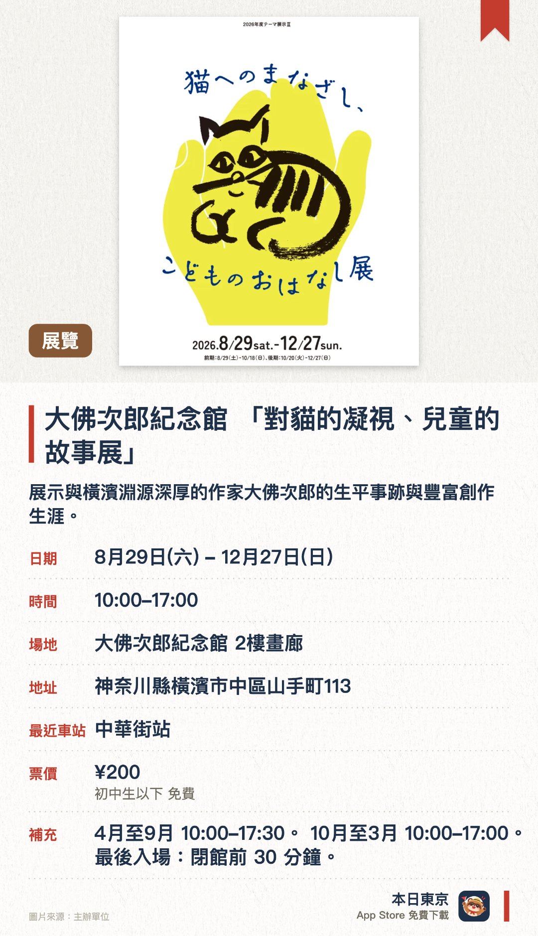 大佛次郎紀念館 「對貓的凝視、兒童的故事展」。8月29日–12月27日 · 大佛次郎紀念館 2樓畫廊。展示與橫濱淵源深厚的作家大佛次郎的生平事跡與豐富創作生涯。館內收藏並展出多樣化的珍貴文獻資料，呈現作家的文學世界