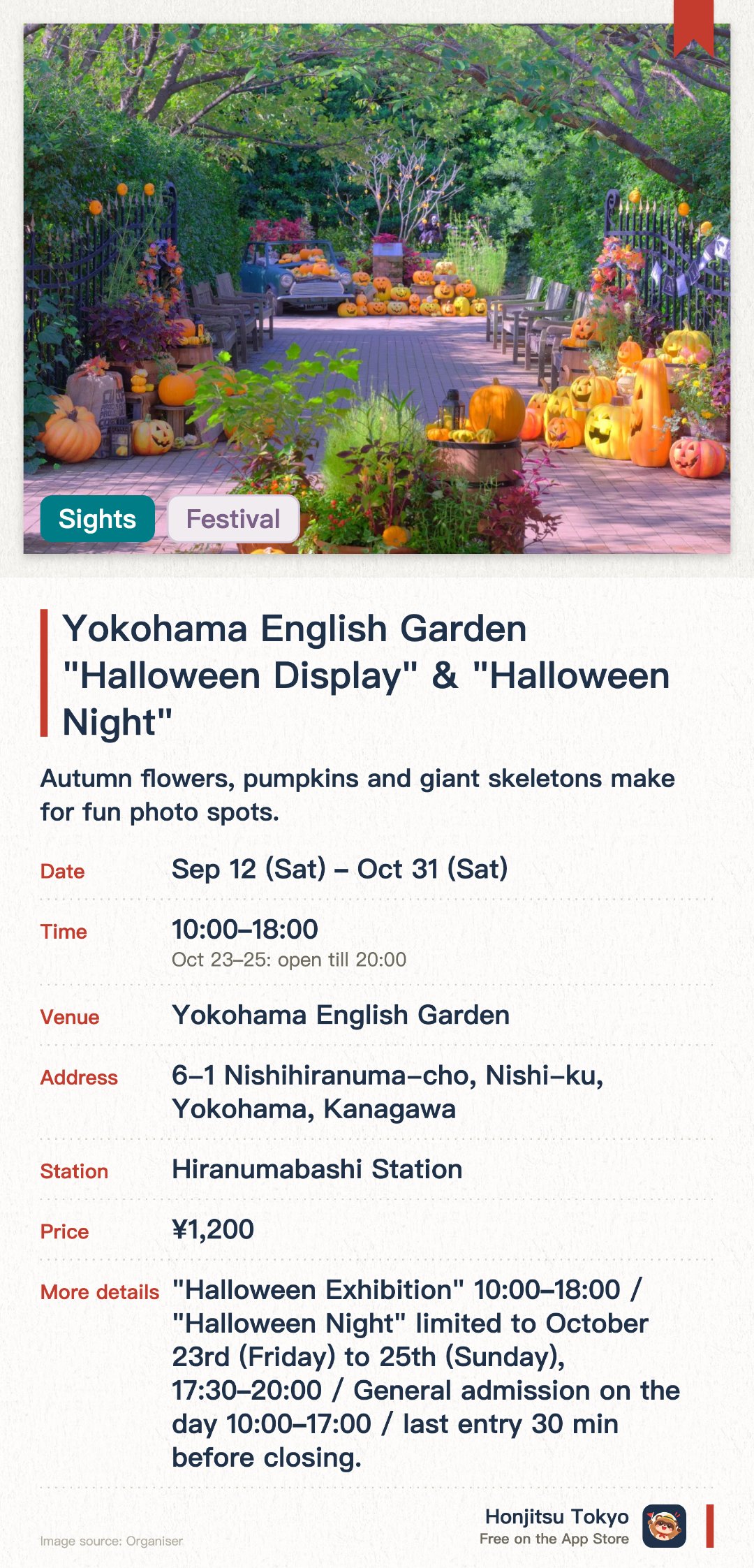 Yokohama English Garden "Halloween Display" & "Halloween Night". 12 Sep–31 Oct · Yokohama English Garden. Autumn flowers, pumpkins and giant skeletons make for fun photo spots. On three special days it stays open until 8pm, with lighting that transforms the garden