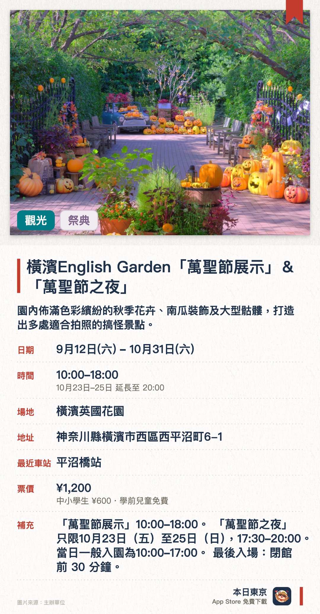 橫濱English Garden「萬聖節展示」＆「萬聖節之夜」。9月12日–10月31日 · 橫濱英國花園。園內佈滿色彩繽紛的秋季花卉、南瓜裝飾及大型骷髏，打造出多處適合拍照的搞怪景點。特定三日延長夜間營業至晚上八點，透過燈光照明呈現出與白天截然不同的奇幻氛圍