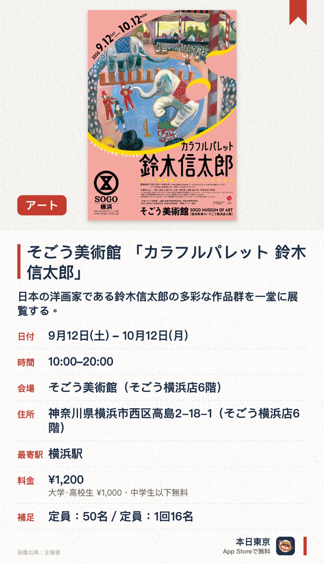 そごう美術館 「カラフルパレット 鈴木信太郎」。9月12日–10月12日 · そごう美術館（そごう横浜店6階）。日本の洋画家である鈴木信太郎の多彩な作品群を一堂に展覧する。鮮やかな色彩で描かれた日常の風景や親しみやすいモチーフの世界観を楽しむ