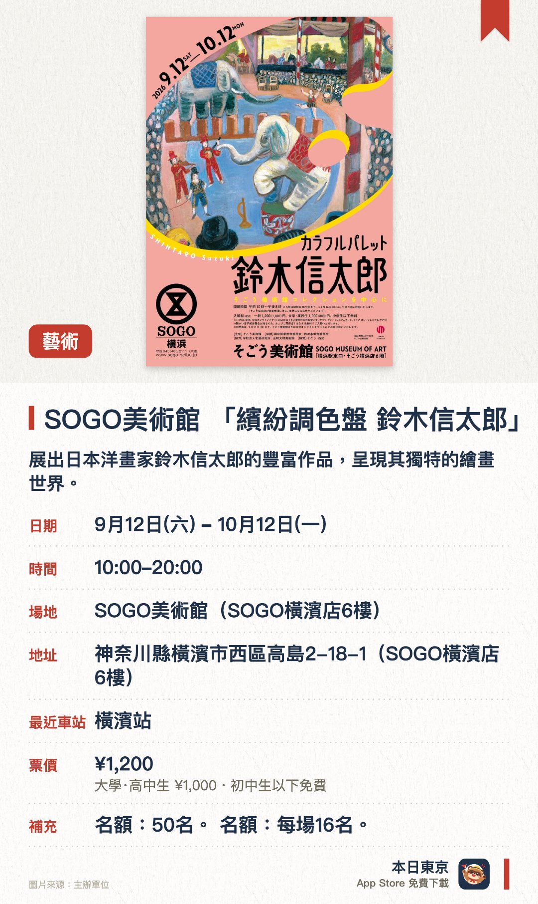 SOGO美術館 「繽紛調色盤 鈴木信太郎」。9月12日–10月12日 · SOGO美術館(SOGO橫濱店6樓)。展出日本洋畫家鈴木信太郎的豐富作品，呈現其獨特的繪畫世界。透過色彩繽紛的畫作，展現藝術家對日常風景與事物的細膩觀察