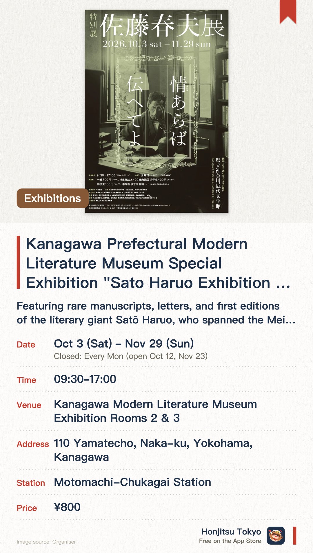Kanagawa Prefectural Modern Literature Museum Special Exhibition "Sato Haruo Exhibition – If Your Heart Permits, Let It Be Known". 3 Oct–29 Nov · Kanagawa Modern Literature Museum Exhibition Rooms 2 & 3. Featuring rare manuscripts, letters, and first editions of the literary giant Satō Haruo, who spanned the Meiji to Shōwa eras. Focusing on his achievements and life footprints across multiple literary genres, including poetry, novels, and essays. Highlighting his literary influence as a mentor to many disciples and his deep associations with numerous literary figures