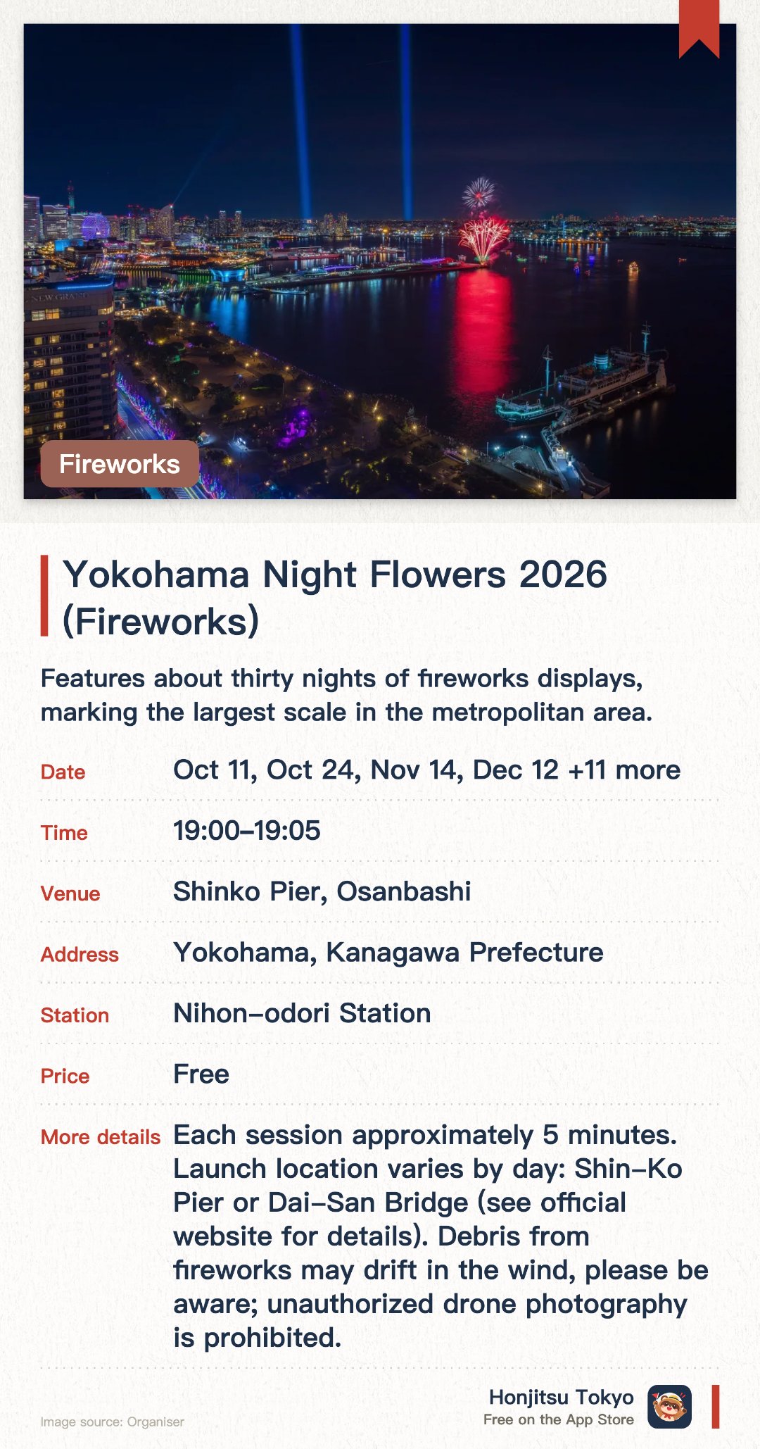 Yokohama Night Flowers 2026 (Fireworks). Selected dates · next 11 Oct · Shinko Pier, Osanbashi. Features about thirty nights of fireworks displays, marking the largest scale in the metropolitan area. Illuminates the night sky to build excitement for an upcoming major international expo