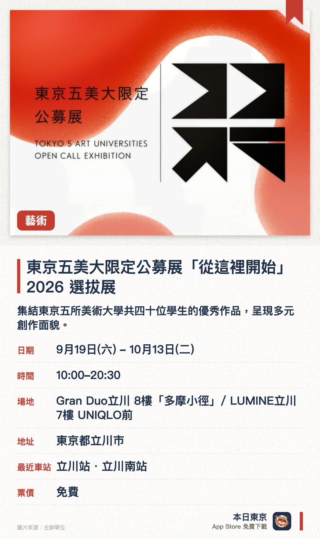 東京五美大限定公募展「從這裡開始」2026 選拔展。9月19日–10月13日 · Gran Duo立川 8樓「多摩小徑」/ LUMINE立川 7樓 UNIQLO前。集結東京五所美術大學共四十位學生的優秀作品，呈現多元創作面貌。結合專業評審視點與現場觀眾投票，共同選出優秀的參展作品
