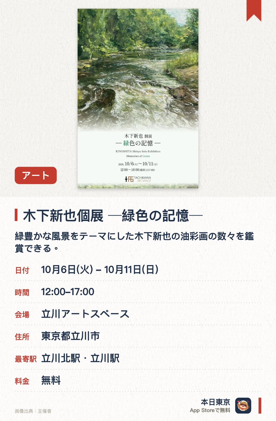 木下新也個展 ─緑色の記憶─。10月6日–10月11日 · 立川アートスペース。緑豊かな風景をテーマにした木下新也の油彩画の数々を鑑賞できる。目に映る実際の景色と心に残る個人的な記憶が画面上で重なり合う世界観を描く