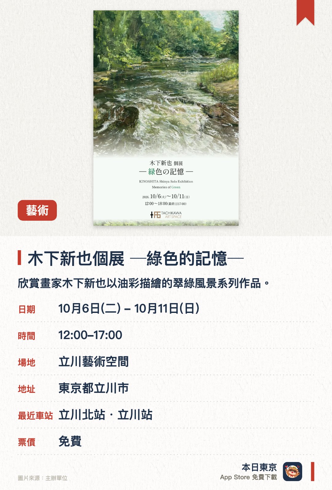 木下新也個展 ─綠色的記憶─。10月6日–10月11日 · 立川藝術空間。欣賞畫家木下新也以油彩描繪的翠綠風景系列作品。感受親眼所見的自然景色與心中記憶的交織與重疊