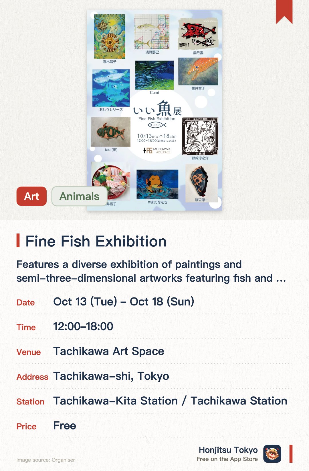 Fine Fish Exhibition. 13 Oct–18 Oct · Tachikawa Art Space. Features a diverse exhibition of paintings and semi-three-dimensional artworks featuring fish and marine life. Offers a variety of merchandise and goods available for purchase at the venue