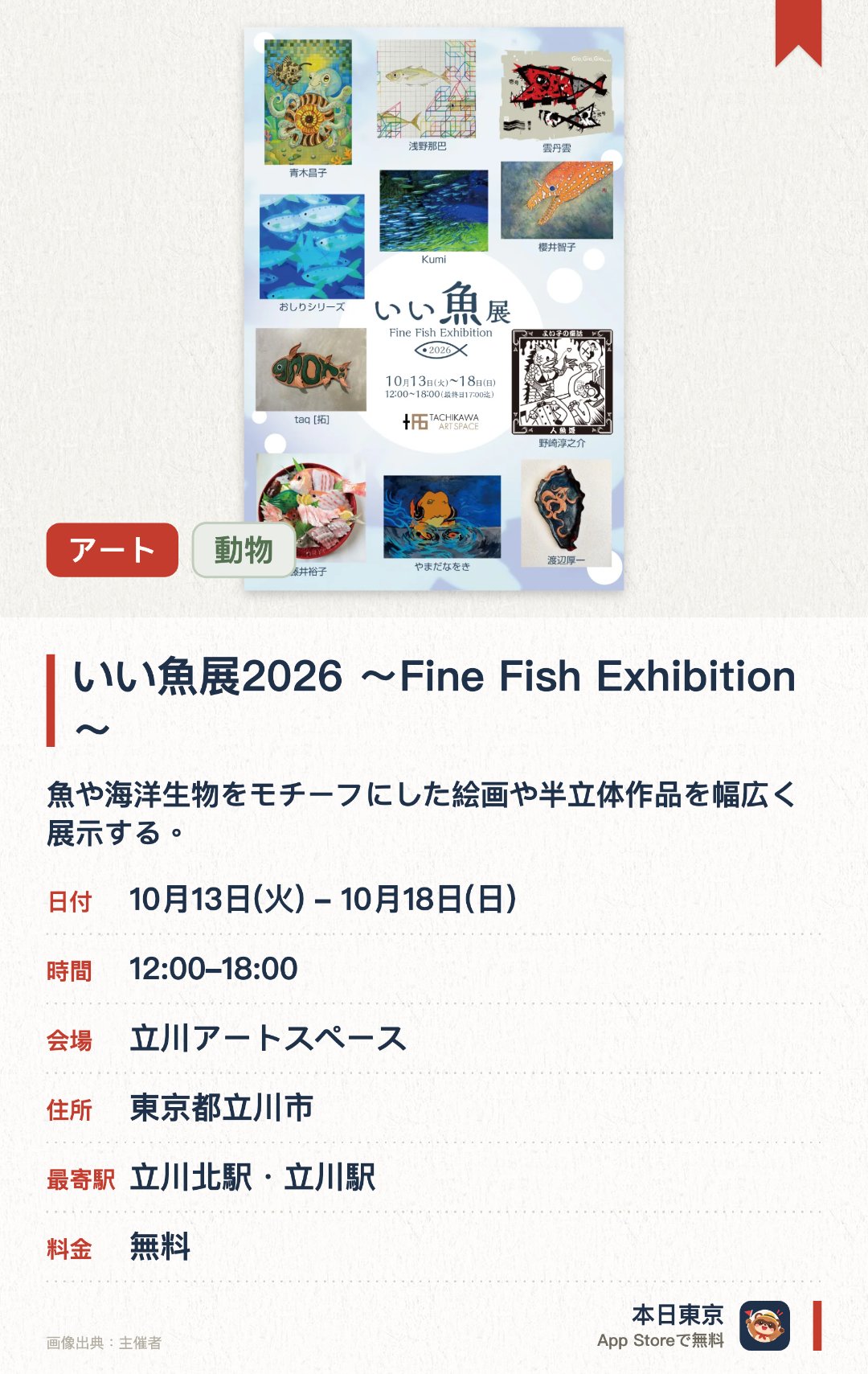 いい魚展2026 〜Fine Fish Exhibition〜。10月13日–10月18日 · 立川アートスペース。魚や海洋生物をモチーフにした絵画や半立体作品を幅広く展示する。会場ではオリジナルグッズの物販も実施される