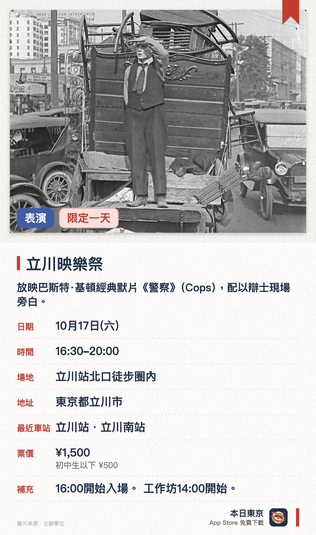 立川映樂祭。10月17日 · 立川站北口徒步圈內。放映巴斯特·基頓經典默片《警察》（Cops），配以辯士現場旁白。精選短片放映、導演對談，以及回顧立川電影院百年歷史的特別對談。「光之花」工作坊：用紙和氣球製作燈飾，毋須另外付費，完場後可帶回家