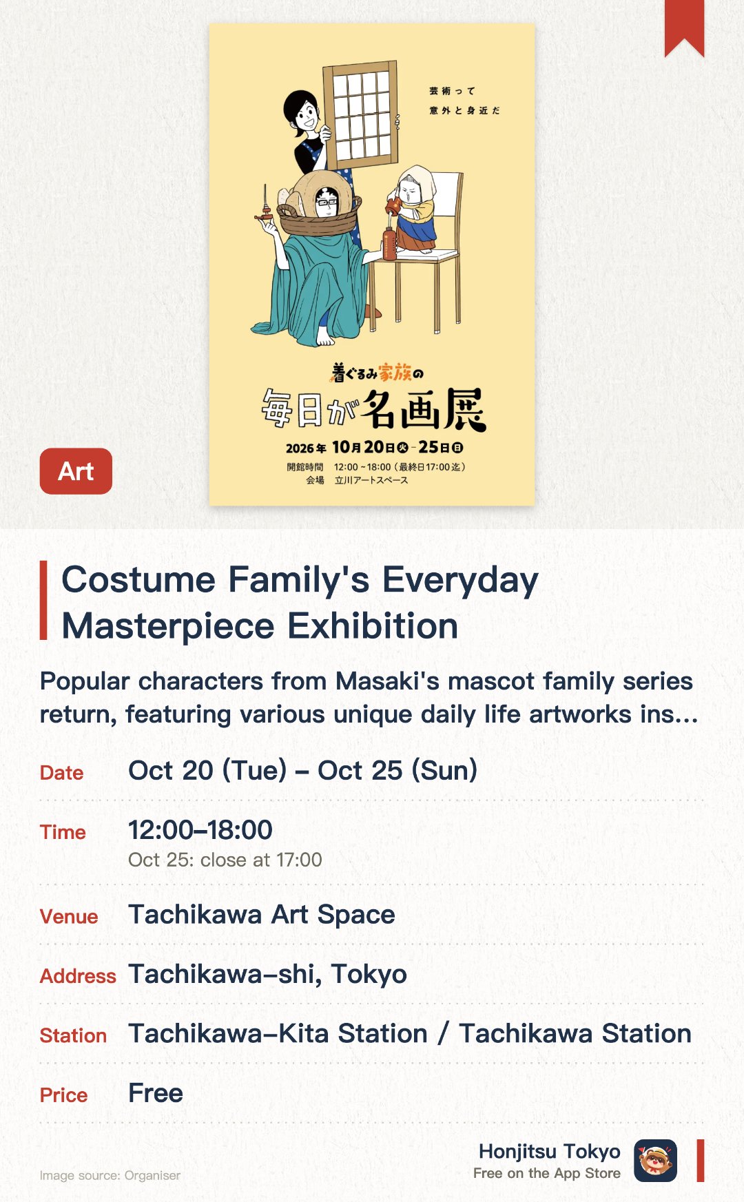 Costume Family's Everyday Masterpiece Exhibition. 20 Oct–25 Oct · Tachikawa Art Space. Popular characters from Masaki's mascot family series return, featuring various unique daily life artworks inspired by famous paintings. Cleverly combines the mascot family's daily moments with world-famous paintings through a humorous and absurd perspective