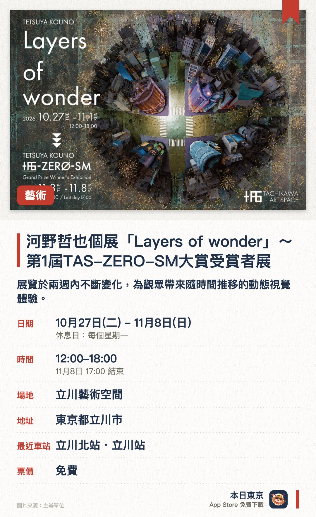 河野哲也個展「Layers of wonder」〜第1屆TAS-ZERO-SM大賞受賞者展。10月27日–11月8日 · 立川藝術空間。展覽於兩週內不斷變化，為觀眾帶來隨時間推移的動態視覺體驗