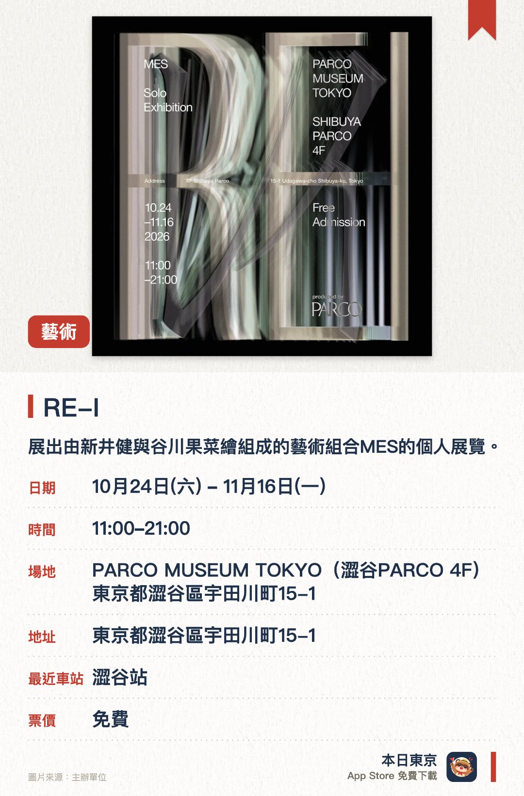 RE-I。10月24日–11月16日 · PARCO MUSEUM TOKYO(澀谷PARCO 4F)東京都澀谷區宇田川町15-1。展出由新井健與谷川果菜繪組成的藝術組合MES的個人展覽。透過多元的藝術作品呈現獨特的視覺與創作世界觀