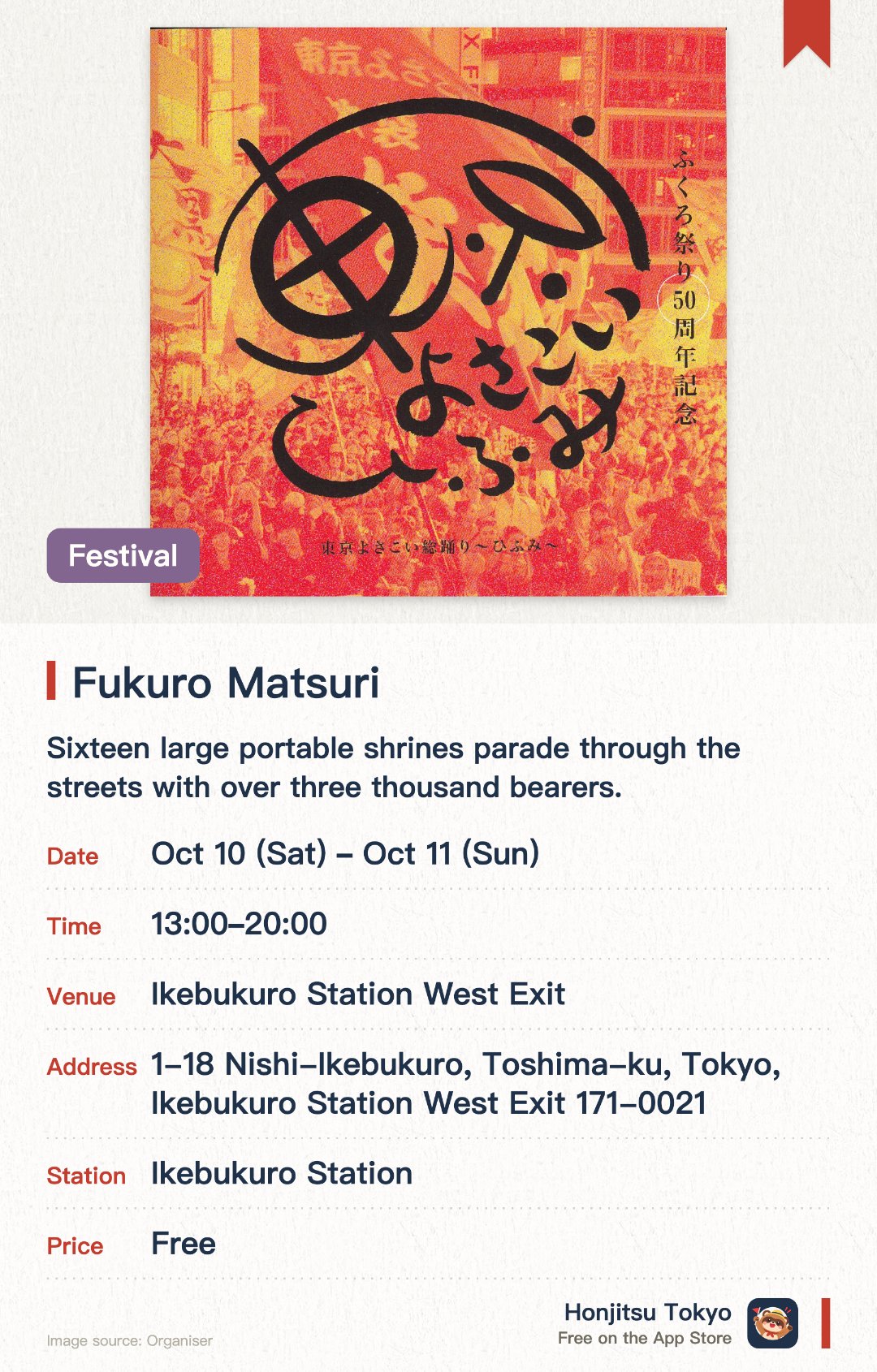 Fukuro Matsuri. 10 Oct–11 Oct · Ikebukuro Station West Exit. Sixteen large portable shrines parade through the streets with over three thousand bearers. This traditional Ikebukuro festival has a history spanning more than half a century
