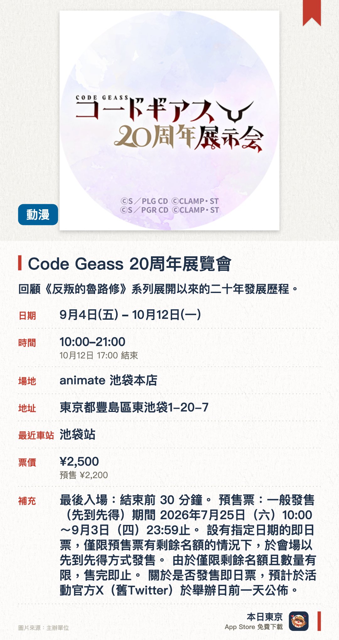 Code Geass 20週年展覽會。9月4日–10月12日 · animate 池袋本店。回顧《反叛的魯路修》系列展開以來的二十年發展歷程。展出作品相關的重要視覺素材與珍貴歷史資料