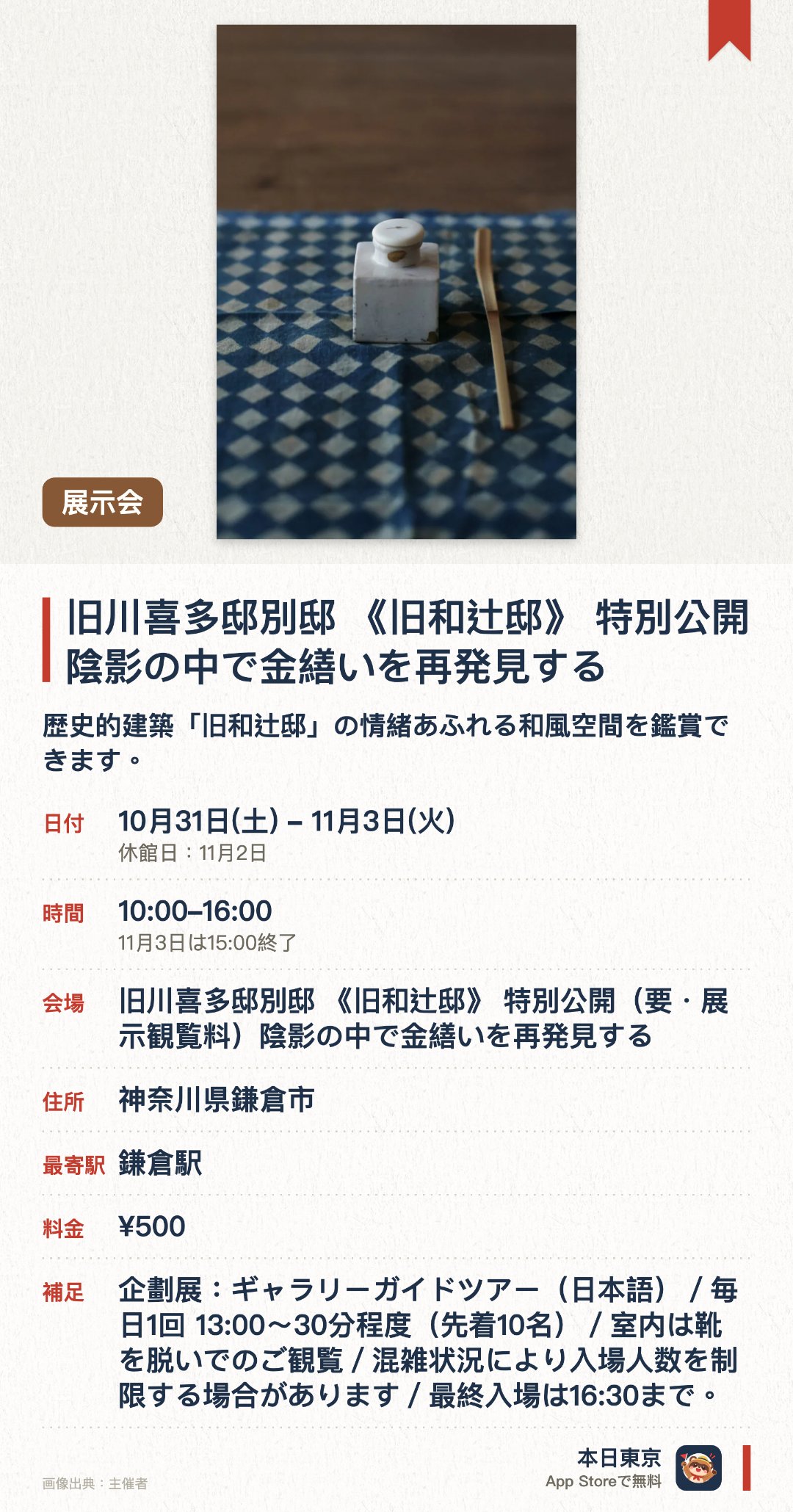 旧川喜多邸別邸 《旧和辻邸》 特別公開 陰影の中で金繕いを再発見する。10月31日–11月3日 · 旧川喜多邸別邸 《旧和辻邸》 特別公開（要・展示観覧料）陰影の中で金繕いを再発見する。歴史的建築「旧和辻邸」の情緒あふれる和風空間を鑑賞できます。陰影が生み出す光と影の中で、伝統工芸「金繕い」の美しい表情を体感できます。趣ある日本家屋の静寂と伝統工芸が織りなす特別な空間を楽しめます