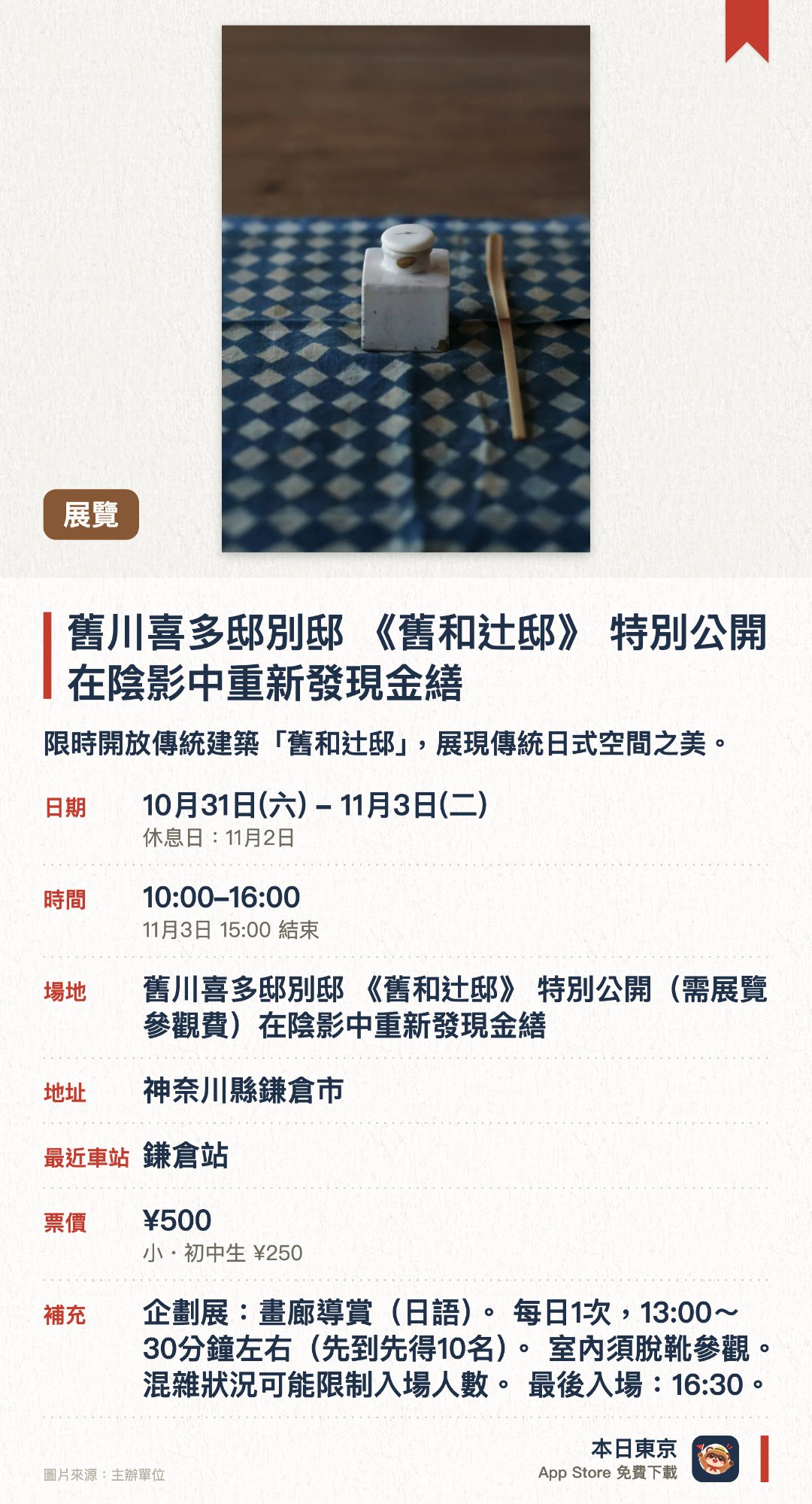 舊川喜多邸別邸 《舊和辻邸》 特別公開 在陰影中重新發現金繕。10月31日–11月3日 · 舊川喜多邸別邸 《舊和辻邸》 特別公開(需展覽參觀費)在陰影中重新發現金繕。限時開放傳統建築「舊和辻邸」，展現傳統日式空間之美。以光影為主題，讓參觀者在陰影中重新探索金繕工藝的細緻美感。結合歷史空間與漆藝美學，感受光影交錯下修復器物的獨特韻味