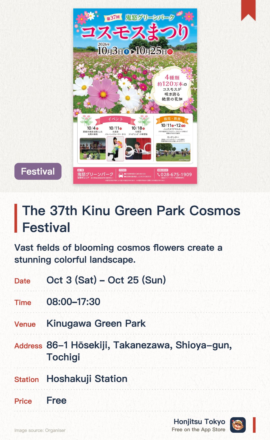 The 37th Kinu Green Park Cosmos Festival. 3 Oct–25 Oct · Kinugawa Green Park. Vast fields of blooming cosmos flowers create a stunning colorful landscape. A variety of family-friendly outdoor activities and seasonal events are featured