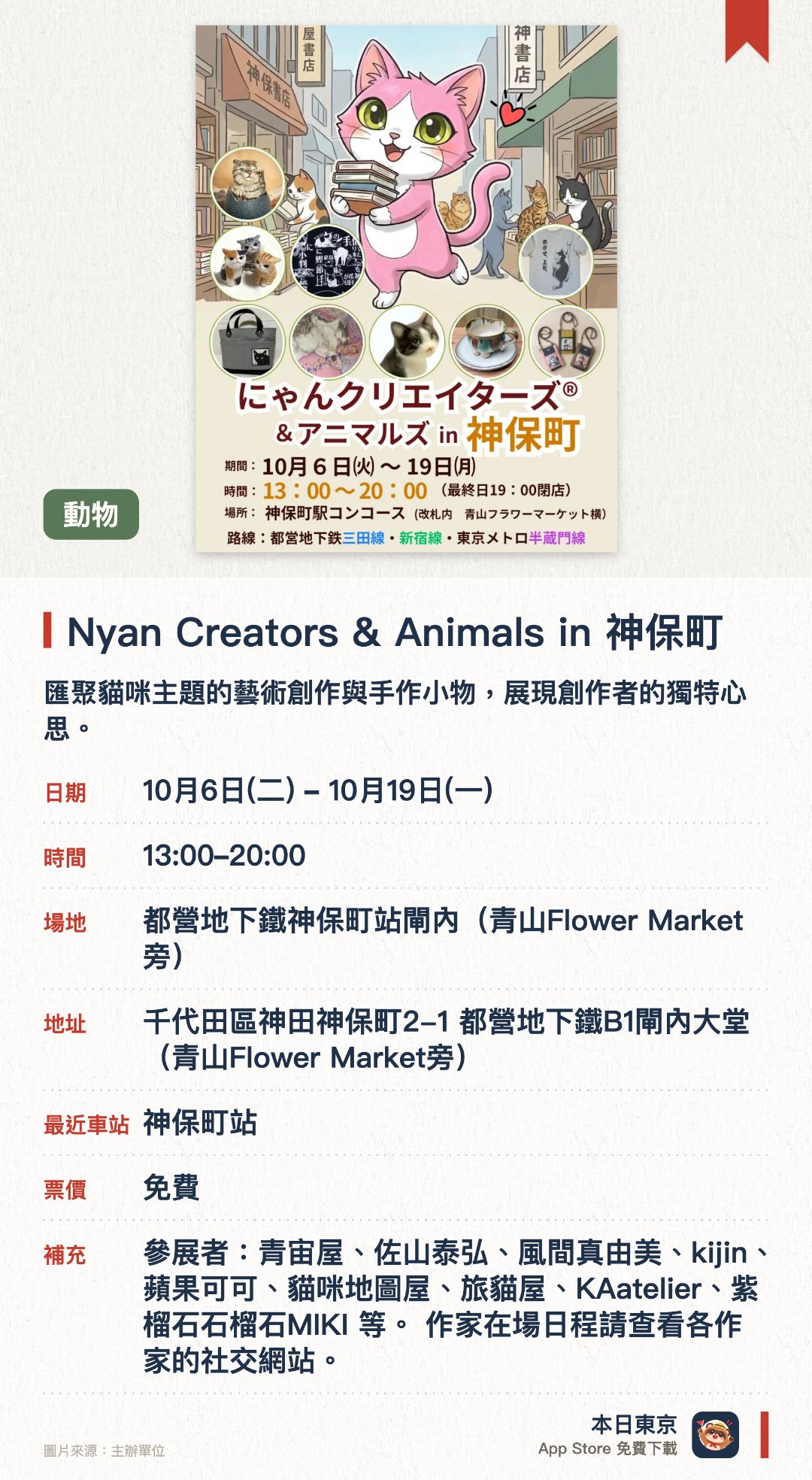 Nyan Creators & Animals in 神保町。10月6日–10月19日 · 都營地下鐵神保町站閘內（青山Flower Market旁）。匯聚貓咪主題的藝術創作與手作小物，展現創作者的獨特心思。在地下鐵站內舉辦的精巧展覽，呈現豐富多樣的貓咪藝術品